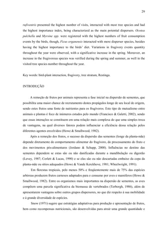 29

rufiventris presented the highest number of visits, interacted with most tree species and had
the highest importance index, being characterized as the main potential dispersers. Ocotea
pulchella and Myrsine spp. were registered with the highest numbers of fruit consumption
events by the birds, though, Ficus organensis interacted with more disperser species, besides
having the highest importance to the birds’ diet. Variations in frugivory events quantity
throughout the year were observed, with a significative increase in the spring. Moreover, an
increase in the frugivorous species was verified during the spring and summer, as well in the
visited tree species number throughout the year.
Key words: bird-plant interaction, frugivory, tree stratum, Restinga.
INTRODUÇÃO
A remoção de frutos por animais representa a fase inicial na dispersão de sementes, que
possibilita uma maior chance de recrutamento destes propágulos longe de seu local de origem,
sendo estes frutos uma fonte de nutrientes para os frugívoros. Este tipo de mutualismo entre
animais e plantas é foco de inúmeros estudos pelo mundo (Francisco & Galetti, 2002), sendo
que essas interações se constituem em uma relação mais complexa do que uma simples troca
de vantagens, na qual diversos fatores podem influenciar a eficiência dessa relação pelos
diferentes agentes envolvidos (Howe & Smallwood, 1982).
Após a remoção dos frutos, o sucesso da dispersão das sementes (longe da planta-mãe)
depende diretamente do comportamento alimentar do frugívoro, do processamento do fruto e
dos movimentos pós-alimentares (Jordano & Schupp, 2000). Influências no destino das
sementes dependem se estas são ou não danificadas durante a mandibulação ou digestão
(Levey, 1987; Corlett & Lucas, 1990) e se elas são ou não descartadas embaixo da copa da
planta-mãe ou sítios adequados (Howe & Vande Kerckhove, 1981; Wheelwright, 1991).
Em florestas tropicais, pelo menos 50% e freqüentemente mais de 75% das espécies
arbóreas produzem frutos carnosos adaptados para o consumo por aves e mamíferos (Howe &
Smallwood, 1982). Entre os organismos mais importantes na dispersão de sementes, as aves
compõem uma parcela significativa da biomassa de vertebrados (Terborgh, 1986), além de
apresentarem vantagens sobre outros grupos dispersores, no que diz respeito à sua mobilidade
e à grande diversidade de espécies.
Snow (1971) sugere que estratégias adaptativas para produção e apresentação de frutos,
bem como recompensas nutricionais, são desenvolvidas para atrair uma grande quantidade e

 