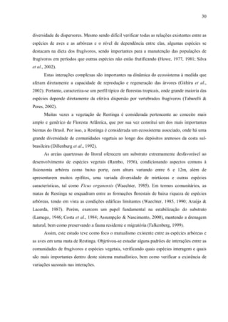 30

diversidade de dispersores. Mesmo sendo difícil verificar todas as relações existentes entre as
espécies de aves e as arbóreas e o nível de dependência entre elas, algumas espécies se
destacam na dieta dos frugívoros, sendo importantes para a manutenção das populações de
frugívoros em períodos que outras espécies não estão frutificando (Howe, 1977, 1981; Silva
et al., 2002).
Estas interações complexas são importantes na dinâmica do ecossistema à medida que
afetam diretamente a capacidade de reprodução e regeneração das árvores (Githiru et al.,
2002). Portanto, caracteriza-se um perfil típico de florestas tropicais, onde grande maioria das
espécies depende diretamente da efetiva dispersão por vertebrados frugívoros (Tabarelli &
Peres, 2002).
Muitas vezes a vegetação de Restinga é considerada pertencente ao conceito mais
amplo e genérico de Floresta Atlântica, que por sua vez constitui um dos mais importantes
biomas do Brasil. Por isso, a Restinga é considerada um ecossistema associado, onde há uma
grande diversidade de comunidades vegetais ao longo dos depósitos arenosos da costa sulbrasileira (Dillenburg et al., 1992).
As areias quartzosas do litoral oferecem um substrato extremamente desfavorável ao
desenvolvimento de espécies vegetais (Rambo, 1956), condicionando aspectos comuns à
fisionomia arbórea como baixo porte, com altura variando entre 6 e 12m, além de
apresentarem muitos epífitos, uma variada diversidade de mirtáceas e outras espécies
características, tal como Ficus organensis (Waechter, 1985). Em termos comunitários, as
matas de Restinga se enquadram entre as formações florestais de baixa riqueza de espécies
arbóreas, tendo em vista as condições edáficas limitantes (Waechter, 1985, 1990; Araújo &
Lacerda, 1987). Porém, exercem um papel fundamental na estabilização do substrato
(Lamego, 1946; Costa et al., 1984; Assumpção & Nascimento, 2000), mantendo a drenagem
natural, bem como preservando a fauna residente e migratória (Falkenberg, 1999).
Assim, este estudo teve como foco o mutualismo existente entre as espécies arbóreas e
as aves em uma mata de Restinga. Objetivou-se estudar alguns padrões de interações entre as
comunidades de frugívoros e espécies vegetais, verificando quais espécies interagem e quais
são mais importantes dentro deste sistema mutualístico, bem como verificar a existência de
variações sazonais nas interações.

 