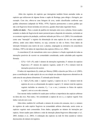 33

Além dos registros de espécies que interagiram também foram anotadas todas as
espécies que utilizavam de alguma forma o capão de Restinga, para abrigo e forrageio, por
exemplo. Com isto, obteve-se uma listagem de aves, sendo classificadas conforme suas
guildas alimentares (adaptado de Willis, 1979). Espécies pertencentes a outras guildas que
não a de frugívoros foram incluídas em onívoros, quando observadas ingerindo frutos.
Análise de dados – Para o estudo de padrões de interação entre aves e plantas, foram usados
somente os dados de frugivoria de maior potencial para a dispersão de sementes, excluindo-se
os eventuais registros de predação, conforme indicado por Silva et al. (2001). Foi considerado
como uma “interação” o registro da alimentação de uma espécie de ave em uma espécie
arbórea, sendo estes dados binários, ou seja, consome ou não os frutos. Estes dados de
interação formaram uma matriz de aves x plantas, empregada na estimativa da conectância
(Jordano, 1987) e do índice de importância das espécies (Silva et al., 2002).
A conectância (C) do mutualismo entre aves e plantas é a fração registrada de todas as
interações possíveis de ocorrer na comunidade considerada, sendo calculada pela seguinte
fórmula:
- C(%) = I/(F x P), onde I: número de interações registradas, F: número de espécies

frugívoras e P: número de espécies vegetais, sendo (F x P) o número total de
interações possíveis de ocorrer.
O índice de importância (I), criado por Murray (2000) e descrito por Silva et al. (2003),
pesa a contribuição de cada espécie de ave em relação aos demais dispersores alternativos de
cada uma de suas plantas alimentares. É estimado pela fórmula:
- Ij = Σ[(Cij/Ti)/S], onde: i: espécie vegetal; j: espécie de ave; Ti: número total de

espécies de aves se alimentando da espécie vegetal i; S: número total de espécies
vegetais incluídas na amostra; Cij: 1 se a ave j consome os frutos da espécie
vegetal i, zero se a ave não consome.
Este mesmo índice também foi usado para verificar a importância das espécies arbóreas
na dieta das aves. Para tanto, i foi considerado a espécie de ave e j, a espécie vegetal. Este
índice varia de zero a um.
Além disto, também foi verificado o número de eventos de consumo, isto é, o número
de registros de cada espécie frugívora na comunidade arbórea observada, assim como as
espécies vegetais mais consumidas. Estes dados, agregados ao número de interações por
espécie, foram usados para elaborar a rede de interação planta-frugívoros (Bascompte et al.,
2003; Jordano et al., 2003). A ordenação das espécies na rede foi feita usando-se valores
decrescentes do número de registros.

 