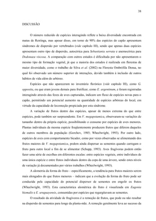 38

DISCUSSÃO
O número reduzido de espécies interagindo reflete a baixa diversidade encontrada em
matas de Restinga, mas apesar disso, em torno de 90% das espécies do capão apresentam
síndromes de dispersão por vertebrados (vide capítulo III), sendo que apenas duas espécies
apresentam outro tipo de dispersão, autocórica para Sebastiania serrata e anemocórica para
Dodonaea viscosa. A comparação com outros estudos é dificultada por não apresentarem o
mesmo tipo de formação vegetal, já que a maioria dos estudos é realizada em florestas de
maior diversidade, como o trabalho de Silva et al. (2002) na Floresta Ombrófila Densa, no
qual foi observado um número superior de interações, devido também à inclusão de outros
hábitos de vida além do arbóreo.
Espécies que não apareceram no inventário florístico (vide capítulo III), como G.
opposita, ou que eram jovens demais para frutificar, como E. argentinum, e foram registradas
interagindo através das fezes de aves capturadas, indicam um fluxo de espécies novas para o
capão, permitindo um potencial aumento na quantidade de espécies arbóreas do local, em
virtude da capacidade de locomoção propiciada por esta síndrome.
A variação de frutos dentro das espécies, apesar de menos extrema do que entre
espécies, pode também ser surpreendente. Em V. megapotamica, observaram-se variações de
tamanho dentro da própria espécie, possibilitando o consumo por espécies de aves menores.
Plantas individuais da mesma espécie freqüentemente produzem frutos que diferem daqueles
de outros membros da população (Gorchov, 1985; Wheelwright, 1993). Por outro lado,
espécies de aves com comportamento bicador, como por vezes observadas se alimentando dos
frutos maiores de V. megapotamica, podem ainda dispersar as sementes quando carregam o
fruto para outro local a fim de se alimentar (Schupp, 1993). Aves frugívoras podem então
fazer uma série de escolhas em diferentes escalas: entre espécies vegetais, entre indivíduos de
uma única espécie e entre frutos individuais dentro da copa de uma árvore, sendo estes níveis
de variação já documentados por vários trabalhos (Wheelwright, 1993).
A alometria da forma do fruto – especificamente, a tendência para frutos maiores serem
mais alongados do que frutos menores – indicam que a evolução da forma do fruto pode ser
conduzida pela capacidade do potencial dispersor de sementes em engolir os frutos
(Wheelwright, 1993). Esta característica alométrica do fruto é visualizada em Eugenia
hiemalis e E. uruguayensis, consumidas por espécies que regurgitavam as sementes.
O resultado da atividade de frugívoros é a remoção de frutos, que pode ou não resultar
na dispersão de sementes para longe da planta-mãe. A remoção geralmente leva ao sucesso da

 