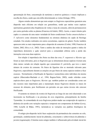 40

apresentação do fruto, concentração de nutrientes e atrativos químicos e visuais implicam a
escolha dos frutos, sendo que esta influi determinando as visitas (Schupp, 1993).
Alguns estudos demonstram que nem sempre os frugívoros especialistas garantem uma
dispersão mais eficiente em relação aos generalistas, sendo que muitas vezes espécies
oportunistas garantem altas freqüências de visitas e taxas de consumo, além de permanecerem
por curtos períodos sobre as plantas (Francisco & Galetti, 2002). Assim, o maior trânsito pelo
capão e o consumo de uma maior variedade de frutos condicionam Turdus amaurochalinus e
T. rufiventris como elementos fundamentais na estrutura dinâmica do capão de Restinga
estudado. Em estudos realizados em outros ecossitemas, espécies do gênero Turdus também
aparecem entre as mais importantes para a dispersão de sementes (Corlett, 1998; Francisco &
Galetti, 2002; Silva et al., 2002). Tanto a análise das redes de interações quanto o índice de
importância demonstra o quão sensível para a comunidade arbórea seria a perda das
interações com essas duas espécies.
Em relação à importância dos frutos na dieta das aves, F. organensis e Myrsine spp.
foram as mais relevantes, pois os frugívoros que se alimentaram dessas espécies tiveram uma
dieta menos variada em relação àqueles que consumiram O. pulchella, que teve o maior
número de eventos de consumo. Os frutos de figueiras têm se mostrado relevante para
frugívoros, especialmente durante as estações em que frutos de outras espécies tendem a ficar
escassos. Normalmente a frutificação de figueiras é assincrônica entre indivíduos da mesma
espécie (Marcondes-Machado et al., 1994; Ragusa-Netto, 2002), sendo referidas como
espécies-chave para os frugívoros. Myrsine spp. também podem ser consideradas como um
dos recursos mais importantes para a manutenção desses frugívoros durante os meses de
escassez de alimento, pois frutificaram em períodos em que outras árvores não estavam
frutificando.
O aumento no número de eventos de frugivoria ao longo do ano está relacionado a um
incremento na frutificação e na presença de aves migratórias, principalmente da família
Tyrannidae. As comunidades de aves frugívoras podem mudar sua composição de espécies e
dinâmica de acordo com variações espaciais e temporais nos componentes do habitat (Levey,
1988; Loiselle & Blake, 1991), incluindo-se as variações nos padrões fenológicos da
comunidade.
O estágio pós-dispersão inclui fases seqüenciais da permanência das sementes no solo,
germinação, estabelecimento inicial de plântulas, crescimento e sobrevivência de plântulas e
juvenis (regeneração). O destino neste estágio também é influenciado pela atividade inicial do

 