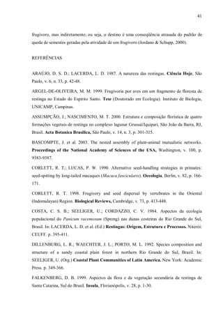 41

frugívoro, mas indiretamente; ou seja, o destino é uma conseqüência atrasada do padrão de
queda de sementes geradas pela atividade de um frugívoro (Jordano & Schupp, 2000).
REFERÊNCIAS
ARAÚJO, D. S. D.; LACERDA, L. D. 1987. A natureza das restingas. Ciência Hoje, São
Paulo, v. 6, n. 33, p. 42-48.
ARGEL-DE-OLIVEIRA, M. M. 1999. Frugivoria por aves em um fragmento de floresta de
restinga no Estado do Espírito Santo. Tese (Doutorado em Ecologia). Instituto de Biologia,
UNICAMP, Campinas.
ASSUMPÇÃO, J.; NASCIMENTO, M. T. 2000. Estrutura e composição florística de quatro
formações vegetais de restinga no complexo lagunar Grussaí/Iquipari, São João da Barra, RJ,
Brasil. Acta Botanica Brasilica, São Paulo, v. 14, n. 3, p. 301-315.
BASCOMPTE, J. et al. 2003. The nested assembly of plant-animal mutualistic networks.
Proceedings of the National Academy of Sciences of the USA, Washington, v. 100, p.
9383-9387.
CORLETT, R. T.; LUCAS, P. W. 1990. Alternative seed-handling strategies in primates:
seed-spitting by long-tailed macaques (Macaca fascicularis). Oecologia, Berlin, v. 82, p. 166171.
CORLETT, R. T. 1998. Frugivory and seed dispersal by vertebrates in the Oriental
(Indomalayan) Region. Biological Reviews, Cambridge, v. 73, p. 413-448.
COSTA, C. S. B.; SEELIGER, U.; CORDAZZO, C. V. 1984. Aspectos da ecologia
populacional do Panicum racemosum (Spreng) nas dunas costeiras do Rio Grande do Sul,
Brasil. In: LACERDA, L. D. et al. (Ed.) Restingas: Origem, Estrutura e Processos. Niterói:
CEUFF. p. 395-411.
DILLENBURG, L. R.; WAECHTER, J. L.; PORTO, M. L. 1992. Species composition and
structure of a sandy coastal plain forest in northern Rio Grande do Sul, Brazil. In:
SEELIGER, U. (Org.) Coastal Plant Communities of Latin America. New York: Academic
Press. p. 349-366.
FALKENBERG, D. B. 1999. Aspectos da flora e da vegetação secundária da restinga de
Santa Catarina, Sul do Brasil. Insula, Florianópolis, v. 28, p. 1-30.

 