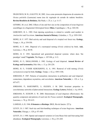 42

FRANCISCO, M. R.; GALETTI, M. 2002. Aves como potenciais dispersoras de sementes de
Ocotea pulchella (Lauraceae) numa área de vegetação de cerrado do sudeste brasileiro.
Revista Brasileira de Botânica, São Paulo, v. 25, n. 1, p. 11-17.
GITHIRU, M. et al. 2002. Effects of site and fruit size on the composition of avian frugivore
assemblages in a fragmented Afrotropical forest. Oikos, Copenhagen, v. 96, p. 320-330.
GORCHOV, D. L. 1985. Fruit ripening asynchrony is related to variable seed number in
Amelanchier and Vaccinium. American Journal of Botany, Columbus, v. 72, p. 1939-1943.
HOWE, H. F. 1977. Bird activity and seed dispersal of a tropical wet forest tree. Ecology,
Tempe, v. 58, p. 539-550.
HOWE, H. F. 1981. Dispersal of a neotropical nutmeg (Virola sebifera) by birds. Auk,
Lawrence, v. 98, p. 88-98.
HOWE, H. F. 1993. Specialized and generalized dispersal systems: where does ‘the
paradigm’ stand? Vegetatio, The Hague, v. 107/108, p. 3-13.
HOWE, H. F.; SMALLWOOD, J. 1982. Ecology of seed dispersal. Annual Review of
Ecology and Systematics, Palo Alto, v. 13, p. 201-228.
HOWE, H. F.; VANDE KERCKHOVE, G. A. 1981. Removal of wild nutmeg (Virola
surinamensis) crops by birds. Ecology, Tempe, v. 62, p. 1093-1106.
JORDANO, P. 1987. Patterns of mutualistic interactions in pollination and seed dispersal:
connectance, dependence asymetries, and coevolution. American Naturalist, v. 129, n. 5, p.
657-677.
JORDANO, P.; BASCOMPTE, J.; OLESEN, J. M. 2003. Invariant properties in
coevolutionary networks of plant-animal interactions. Ecology Letters, Oxford, v. 6 p. 69-81.
JORDANO, P.; SCHUPP, E. W. 2000. Determinants of seed disperser effectiveness: the
quantity component and patterns of seed rain for Prunus mahaleb. Ecological Monographs,
Lawrence, v. 70, p. 591-615.
LAMEGO, A. R. 1946. O homem e a Restinga. IBGE, Rio de Janeiro. 227 p.
LEVEY, D. J. 1987. Seed size and fruit-handling techniques of avian frugivores. American
Naturalist, Chicago, v. 129, p. 471-485.
LEVEY, D. J. 1988. Spatial and temporal variation in Costa Rican fruit and fruit-eating bird
abundance. Ecological Monographs, Lawrence, v. 58, p. 251-269.

 