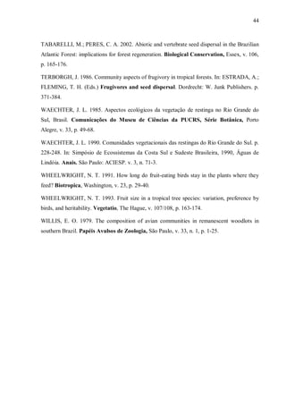 44

TABARELLI, M.; PERES, C. A. 2002. Abiotic and vertebrate seed dispersal in the Brazilian
Atlantic Forest: implications for forest regeneration. Biological Conservation, Essex, v. 106,
p. 165-176.
TERBORGH, J. 1986. Community aspects of frugivory in tropical forests. In: ESTRADA, A.;
FLEMING, T. H. (Eds.) Frugivores and seed dispersal. Dordrecht: W. Junk Publishers. p.
371-384.
WAECHTER, J. L. 1985. Aspectos ecológicos da vegetação de restinga no Rio Grande do
Sul, Brasil. Comunicações do Museu de Ciências da PUCRS, Série Botânica, Porto
Alegre, v. 33, p. 49-68.
WAECHTER, J. L. 1990. Comunidades vegetacionais das restingas do Rio Grande do Sul. p.
228-248. In: Simpósio de Ecossistemas da Costa Sul e Sudeste Brasileira, 1990, Águas de
Lindóia. Anais. São Paulo: ACIESP. v. 3, n. 71-3.
WHEELWRIGHT, N. T. 1991. How long do fruit-eating birds stay in the plants where they
feed? Biotropica, Washington, v. 23, p. 29-40.
WHEELWRIGHT, N. T. 1993. Fruit size in a tropical tree species: variation, preference by
birds, and heritability. Vegetatio, The Hague, v. 107/108, p. 163-174.
WILLIS, E. O. 1979. The composition of avian communities in remanescent woodlots in
southern Brazil. Papéis Avulsos de Zoologia, São Paulo, v. 33, n. 1, p. 1-25.

 
