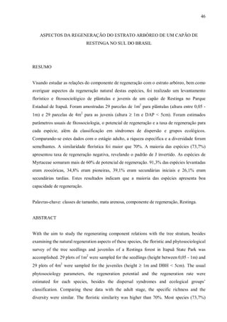 46

ASPECTOS DA REGENERAÇÃO DO ESTRATO ARBÓREO DE UM CAPÃO DE
RESTINGA NO SUL DO BRASIL

RESUMO
Visando estudar as relações do componente de regeneração com o estrato arbóreo, bem como
averiguar aspectos da regeneração natural destas espécies, foi realizado um levantamento
florístico e fitossociológico de plântulas e juvenis de um capão de Restinga no Parque
Estadual de Itapuã. Foram amostradas 29 parcelas de 1m2 para plântulas (altura entre 0,05 1m) e 29 parcelas de 4m2 para as juvenis (altura ≥ 1m e DAP < 5cm). Foram estimados
parâmetros usuais de fitossociologia, o potencial de regeneração e a taxa de regeneração para
cada espécie, além da classificação em síndromes de dispersão e grupos ecológicos.
Comparando-se estes dados com o estágio adulto, a riqueza específica e a diversidade foram
semelhantes. A similaridade florística foi maior que 70%. A maioria das espécies (73,7%)
apresentou taxa de regeneração negativa, revelando o padrão de J invertido. As espécies de
Myrtaceae somaram mais de 60% de potencial de regeneração. 91,3% das espécies levantadas
eram zoocóricas, 34,8% eram pioneiras, 39,1% eram secundárias iniciais e 26,1% eram
secundárias tardias. Estes resultados indicam que a maioria das espécies apresenta boa
capacidade de regeneração.
Palavras-chave: classes de tamanho, mata arenosa, componente de regeneração, Restinga.
ABSTRACT
With the aim to study the regenerating component relations with the tree stratum, besides
examining the natural regeneration aspects of these species, the floristic and phytosociological
survey of the tree seedlings and juveniles of a Restinga forest in Itapuã State Park was
accomplished. 29 plots of 1m2 were sampled for the seedlings (height between 0,05 - 1m) and
29 plots of 4m2 were sampled for the juveniles (height ≥ 1m and DBH < 5cm). The usual
phytosociology parameters, the regeneration potential and the regeneration rate were
estimated for each species, besides the dispersal syndromes and ecological groups’
classification. Comparing these data with the adult stage, the specific richness and the
diversity were similar. The floristic similarity was higher than 70%. Most species (73,7%)

 