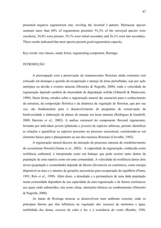 47

presented negative regeneration rate, reveling the inverted J pattern. Myrtaceae species
summed more than 60% of regeneration potential. 91,3% of the surveyed species were
zoochoric, 34,8% were pioneer, 39,1% were initial secondary and 26,1% were late secondary.
These results indicated that most species present good regeneration capacity.
Key words: size classes, sandy forest, regenerating component, Restinga.
INTRODUÇÃO
A preocupação com a preservação de remanescentes florestais ainda existentes tem
colocado em destaque a questão da recuperação e manejo de áreas perturbadas, seja por ação
antrópica ou devido a eventos naturais (Dorneles & Negrelle, 2000), onde a velocidade de
regeneração depende também da intensidade de degradação sofrida (Tabarelli & Mantovani,
1999). Desta forma, estudos sobre a regeneração natural são essenciais para o conhecimento
da estrutura, da composição florística e da dinâmica da vegetação de florestas, que por sua
vez, são fundamentais para o desenvolvimento de programas de conservação da
biodiversidade e elaboração de planos de manejo em áreas naturais (Rodrigues & Gandolfi,
2000; Barreira et al., 2002). A análise estrutural do componente florestal regenerante,
formado por indivíduos jovens (plântulas e juvenis) de espécies arbóreas, permite identificar
as relações e quantificar as espécies presentes no processo sucessional, constituindo-se em
elemento básico para o planejamento ao uso dos recursos florestais (Carvalho, 1982).
A regeneração natural decorre da interação de processos naturais de restabelecimento
do ecossistema florestal (Gama et al., 2002). A capacidade de regeneração, conhecida como
resiliência ambiental, é interpretada como um balanço que pode ocorrer tanto dentro da
população de uma espécie como em uma comunidade. A velocidade da resiliência destes dois
níveis (população e comunidade) depende de fatores (favoráveis ou contrários), como energia
disponível na área e o número de gerações necessárias para recuperação do equilíbrio (Pimm,
1991; Reis et al., 1999). Além disso, a densidade e a permanência de uma dada população
numa comunidade dependem de sua capacidade de auto-regeneração e de fatores extrínsecos
aos quais estão submetidos, tais como clima, interações bióticas ou sombreamento (Dorneles
& Negrelle, 2000).
As matas de Restinga arenosa se desenvolvem num ambiente extremo, onde os
principais fatores que têm influência na vegetação são: escassez de nutrientes e água,
mobilidade das dunas, excesso de calor e luz e a constância do vento (Rambo, 1956;

 
