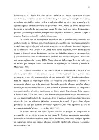 48

Dillenburg et al., 1992). Em vista destas condições, as plantas apresentam diversas
características, conferindo um aspecto peculiar à vegetação como, por exemplo, baixo porte,
com altura entre 6-12m, muitos epífitos, grande diversidade de mirtáceas e a ocorrência de
algumas espécies arbóreas características (Waechter, 1985). Abaixo do estrato arbóreo desta
formação, a exemplo do que ocorre em outras florestas, existe um banco de sementes e
plântulas que estão aguardando novas oportunidades para se desenvolver, podendo compor a
estrutura do componente arbóreo adulto futuramente.
De acordo com os pré-requisitos necessários para a germinação de sementes e o
estabelecimento das plântulas, as espécies florestais arbóreas têm sido classificadas em grupos
ecológicos de regeneração, que basicamente se enquadram em tolerantes à sombra e exigentes
de luz (Denslow, 1980; Oliveira et al., 2001). Junto a estas exigências, outros fatores podem
impedir o desenvolvimento das plântulas próximas aos indivíduos adultos da mesma espécie,
já que estão sujeitas a uma maior competição entre elas e ao ataque de patógenos e predadores
que atacam a planta-mãe (Janzen, 1971). Aliado a isto, as síndromes de dispersão estão entre
os fatores que emergem como controladores da regeneração de florestas (Tabarelli &
Mantovani, 1999).
As Restingas associadas a sua diversificação de comunidades e características
abióticas, apresentam severas condições para o restabelecimento da vegetação após
perturbações, e têm sido pouco estudadas sob este aspecto (Sá, 2002). Estudos cujo enfoque
trate em especial da regeneração natural são essenciais para relacionar a estrutura do
componente arbóreo com a do regenerante, buscando responder algumas questões sobre a
manutenção da diversidade arbórea, e para entender o processo dinâmico do componente
regenerante arbóreo-arbustivo, identificando os fatores atuais determinantes deste processo
(Oliveira-Neves, 2003). Para tanto, o grau de reposição de indivíduos jovens na comunidade,
ou seja, a regeneração natural das espécies, pode ser evidenciado através da categorização em
classes de altura ou diâmetros (Waechter, comunicação pessoal). A partir disso, alguns
parâmetros são úteis para estimar o processo de regeneração, tais como o potencial e a taxa de
regeneração natural (Volpato, 1993; Jardim, 1986/1987).
O presente trabalho tem como objetivo verificar as relações do componente de
regeneração com o estrato arbóreo de um capão de Restinga, comparando densidades,
freqüências e similaridade florística entre classes de tamanho, bem como averiguar aspectos
da regeneração natural das espécies arbóreas, estimando o potencial e a taxa de regeneração
natural das espécies.

 