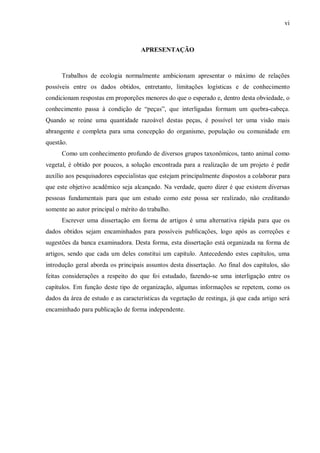 vi

APRESENTAÇÃO

Trabalhos de ecologia normalmente ambicionam apresentar o máximo de relações
possíveis entre os dados obtidos, entretanto, limitações logísticas e de conhecimento
condicionam respostas em proporções menores do que o esperado e, dentro desta obviedade, o
conhecimento passa à condição de “peças”, que interligadas formam um quebra-cabeça.
Quando se reúne uma quantidade razoável destas peças, é possível ter uma visão mais
abrangente e completa para uma concepção do organismo, população ou comunidade em
questão.
Como um conhecimento profundo de diversos grupos taxonômicos, tanto animal como
vegetal, é obtido por poucos, a solução encontrada para a realização de um projeto é pedir
auxílio aos pesquisadores especialistas que estejam principalmente dispostos a colaborar para
que este objetivo acadêmico seja alcançado. Na verdade, quero dizer é que existem diversas
pessoas fundamentais para que um estudo como este possa ser realizado, não creditando
somente ao autor principal o mérito do trabalho.
Escrever uma dissertação em forma de artigos é uma alternativa rápida para que os
dados obtidos sejam encaminhados para possíveis publicações, logo após as correções e
sugestões da banca examinadora. Desta forma, esta dissertação está organizada na forma de
artigos, sendo que cada um deles constitui um capítulo. Antecedendo estes capítulos, uma
introdução geral aborda os principais assuntos desta dissertação. Ao final dos capítulos, são
feitas considerações a respeito do que foi estudado, fazendo-se uma interligação entre os
capítulos. Em função deste tipo de organização, algumas informações se repetem, como os
dados da área de estudo e as características da vegetação de restinga, já que cada artigo será
encaminhado para publicação de forma independente.

 