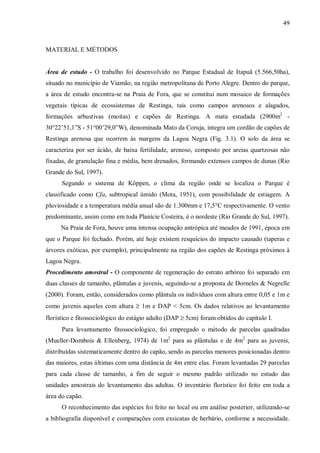 49

MATERIAL E MÉTODOS
Área de estudo - O trabalho foi desenvolvido no Parque Estadual de Itapuã (5.566,50ha),
situado no município de Viamão, na região metropolitana de Porto Alegre. Dentro do parque,
a área de estudo encontra-se na Praia de Fora, que se constitui num mosaico de formações
vegetais típicas de ecossistemas de Restinga, tais como campos arenosos e alagados,
formações arbustivas (moitas) e capões de Restinga. A mata estudada (2900m2 30°22’51,1”S - 51°00’29,0”W), denominada Mato da Coruja, integra um cordão de capões de
Restinga arenosa que ocorrem às margens da Lagoa Negra (Fig. 3.1). O solo da área se
caracteriza por ser ácido, de baixa fertilidade, arenoso, composto por areias quartzosas não
fixadas, de granulação fina e média, bem drenados, formando extensos campos de dunas (Rio
Grande do Sul, 1997).
Segundo o sistema de Köppen, o clima da região onde se localiza o Parque é
classificado como Cfa, subtropical úmido (Mota, 1951), com possibilidade de estiagem. A
pluviosidade e a temperatura média anual são de 1.300mm e 17,5°C respectivamente. O vento
predominante, assim como em toda Planície Costeira, é o nordeste (Rio Grande do Sul, 1997).
Na Praia de Fora, houve uma intensa ocupação antrópica até meados de 1991, época em
que o Parque foi fechado. Porém, até hoje existem resquícios do impacto causado (taperas e
árvores exóticas, por exemplo), principalmente na região dos capões de Restinga próximos à
Lagoa Negra.
Procedimento amostral - O componente de regeneração do estrato arbóreo foi separado em
duas classes de tamanho, plântulas e juvenis, seguindo-se a proposta de Dorneles & Negrelle
(2000). Foram, então, considerados como plântula os indivíduos com altura entre 0,05 e 1m e
como juvenis aqueles com altura ≥ 1m e DAP < 5cm. Os dados relativos ao levantamento
florístico e fitossociológico do estágio adulto (DAP ≥ 5cm) foram obtidos do capítulo I.
Para levantamento fitossociológico, foi empregado o método de parcelas quadradas
(Mueller-Dombois & Ellenberg, 1974) de 1m2 para as plântulas e de 4m2 para as juvenis,
distribuídas sistematicamente dentro do capão, sendo as parcelas menores posicionadas dentro
das maiores, estas últimas com uma distância de 4m entre elas. Foram levantadas 29 parcelas
para cada classe de tamanho, a fim de seguir o mesmo padrão utilizado no estudo das
unidades amostrais do levantamento das adultas. O inventário florístico foi feito em toda a
área do capão.
O reconhecimento das espécies foi feito no local ou em análise posterior, utilizando-se
a bibliografia disponível e comparações com exsicatas de herbário, conforme a necessidade.

 