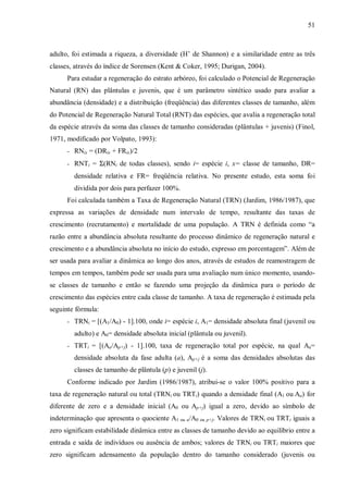 51

adulto, foi estimada a riqueza, a diversidade (H’ de Shannon) e a similaridade entre as três
classes, através do índice de Sorensen (Kent & Coker, 1995; Durigan, 2004).
Para estudar a regeneração do estrato arbóreo, foi calculado o Potencial de Regeneração
Natural (RN) das plântulas e juvenis, que é um parâmetro sintético usado para avaliar a
abundância (densidade) e a distribuição (freqüência) das diferentes classes de tamanho, além
do Potencial de Regeneração Natural Total (RNT) das espécies, que avalia a regeneração total
da espécie através da soma das classes de tamanho consideradas (plântulas + juvenis) (Finol,
1971, modificado por Volpato, 1993):
- RNix = (DRix + FRix)/2
- RNTi = Σ(RNi de todas classes), sendo i= espécie i, x= classe de tamanho, DR=

densidade relativa e FR= freqüência relativa. No presente estudo, esta soma foi
dividida por dois para perfazer 100%.
Foi calculada também a Taxa de Regeneração Natural (TRN) (Jardim, 1986/1987), que
expressa as variações de densidade num intervalo de tempo, resultante das taxas de
crescimento (recrutamento) e mortalidade de uma população. A TRN é definida como “a
razão entre a abundância absoluta resultante do processo dinâmico de regeneração natural e
crescimento e a abundância absoluta no início do estudo, expresso em porcentagem”. Além de
ser usada para avaliar a dinâmica ao longo dos anos, através de estudos de reamostragem de
tempos em tempos, também pode ser usada para uma avaliação num único momento, usandose classes de tamanho e então se fazendo uma projeção da dinâmica para o período de
crescimento das espécies entre cada classe de tamanho. A taxa de regeneração é estimada pela
seguinte fórmula:
- TRNi = [(A1/A0) - 1].100, onde i= espécie i, A1= densidade absoluta final (juvenil ou

adulto) e A0= densidade absoluta inicial (plântula ou juvenil).
- TRTi = [(Aa/Ap+j) - 1].100, taxa de regeneração total por espécie, na qual Aa=

densidade absoluta da fase adulta (a), Ap+j é a soma das densidades absolutas das
classes de tamanho de plântula (p) e juvenil (j).
Conforme indicado por Jardim (1986/1987), atribui-se o valor 100% positivo para a
taxa de regeneração natural ou total (TRNi ou TRTi) quando a densidade final (A1 ou Aa) for
diferente de zero e a densidade inicial (A0 ou Ap+j) igual a zero, devido ao símbolo de
indeterminação que apresenta o quociente A1 ou a/A0 ou p+j. Valores de TRNi ou TRTi iguais a
zero significam estabilidade dinâmica entre as classes de tamanho devido ao equilíbrio entre a
entrada e saída de indivíduos ou ausência de ambos; valores de TRNi ou TRTi maiores que
zero significam adensamento da população dentro do tamanho considerado (juvenis ou

 