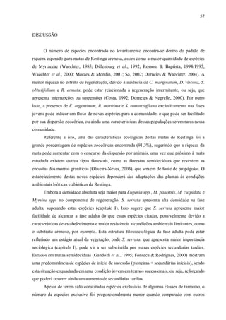 57

DISCUSSÃO
O número de espécies encontrado no levantamento encontra-se dentro do padrão de
riqueza esperado para matas de Restinga arenosa, assim como a maior quantidade de espécies
de Myrtaceae (Waechter, 1985; Dillenburg et al., 1992; Rossoni & Baptista, 1994/1995;
Waechter et al., 2000; Moraes & Mondin, 2001; Sá, 2002; Dorneles & Waechter, 2004). A
menor riqueza no estrato de regeneração, devido à ausência de C. marginatum, D. viscosa, S.
obtusifolium e R. armata, pode estar relacionada à regeneração intermitente, ou seja, que
apresenta interrupções ou suspensões (Costa, 1992; Dorneles & Negrelle, 2000). Por outro
lado, a presença de E. argentinum, R. maritima e S. romanzoffiana exclusivamente nas fases
jovens pode indicar um fluxo de novas espécies para a comunidade, o que pode ser facilitado
por sua dispersão zoocórica, ou ainda uma características dessas populações serem raras nessa
comunidade.
Referente a isto, uma das características ecológicas destas matas de Restinga foi a
grande porcentagem de espécies zoocóricas encontrada (91,3%), sugerindo que a riqueza da
mata pode aumentar com o concurso da dispersão por animais, uma vez que próximo à mata
estudada existem outros tipos florestais, como as florestas semidecíduas que revestem as
encostas dos morros graníticos (Oliveira-Neves, 2003), que servem de fonte de propágulos. O
estabelecimento destas novas espécies dependerá das adaptações das plantas às condições
ambientais bióticas e abióticas da Restinga.
Embora a densidade absoluta seja maior para Eugenia spp., M. palustris, M. cuspidata e
Myrsine spp. no componente de regeneração, S. serrata apresenta alta densidade na fase
adulta, superando estas espécies (capítulo I). Isso sugere que S. serrata apresente maior
facilidade de alcançar a fase adulta do que essas espécies citadas, possivelmente devido a
características de estabelecimento e maior resistência a condições ambientais limitantes, como
o substrato arenoso, por exemplo. Esta estrutura fitossociológica da fase adulta pode estar
refletindo um estágio atual da vegetação, onde S. serrata, que apresenta maior importância
sociológica (capítulo I), pode vir a ser substituída por outras espécies secundárias tardias.
Estudos em matas semidecíduas (Gandolfi et al., 1995; Fonseca & Rodrigues, 2000) mostram
uma predominância de espécies de início de sucessão (pioneiras + secundárias iniciais), sendo
esta situação enquadrada em uma condição jovem em termos sucessionais, ou seja, reforçando
que poderá ocorrer ainda um aumento de secundárias tardias.
Apesar de terem sido constatadas espécies exclusivas de algumas classes de tamanho, o
número de espécies exclusivo foi proporcionalmente menor quando comparado com outros

 