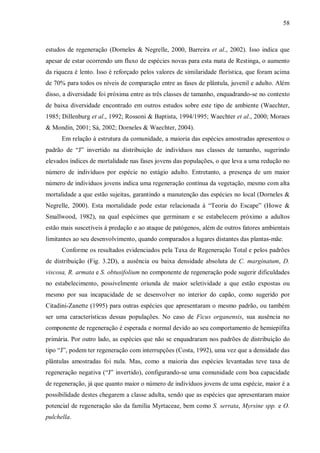58

estudos de regeneração (Dorneles & Negrelle, 2000, Barreira et al., 2002). Isso indica que
apesar de estar ocorrendo um fluxo de espécies novas para esta mata de Restinga, o aumento
da riqueza é lento. Isso é reforçado pelos valores de similaridade florística, que foram acima
de 70% para todos os níveis de comparação entre as fases de plântula, juvenil e adulto. Além
disso, a diversidade foi próxima entre as três classes de tamanho, enquadrando-se no contexto
de baixa diversidade encontrado em outros estudos sobre este tipo de ambiente (Waechter,
1985; Dillenburg et al., 1992; Rossoni & Baptista, 1994/1995; Waechter et al., 2000; Moraes
& Mondin, 2001; Sá, 2002; Dorneles & Waechter, 2004).
Em relação à estrutura da comunidade, a maioria das espécies amostradas apresentou o
padrão de “J” invertido na distribuição de indivíduos nas classes de tamanho, sugerindo
elevados índices de mortalidade nas fases jovens das populações, o que leva a uma redução no
número de indivíduos por espécie no estágio adulto. Entretanto, a presença de um maior
número de indivíduos jovens indica uma regeneração contínua da vegetação, mesmo com alta
mortalidade a que estão sujeitas, garantindo a manutenção das espécies no local (Dorneles &
Negrelle, 2000). Esta mortalidade pode estar relacionada à “Teoria do Escape” (Howe &
Smallwood, 1982), na qual espécimes que germinam e se estabelecem próximo a adultos
estão mais suscetíveis à predação e ao ataque de patógenos, além de outros fatores ambientais
limitantes ao seu desenvolvimento, quando comparados a lugares distantes das plantas-mãe.
Conforme os resultados evidenciados pela Taxa de Regeneração Total e pelos padrões
de distribuição (Fig. 3.2D), a ausência ou baixa densidade absoluta de C. marginatum, D.
viscosa, R. armata e S. obtusifolium no componente de regeneração pode sugerir dificuldades
no estabelecimento, possivelmente oriunda de maior seletividade a que estão expostas ou
mesmo por sua incapacidade de se desenvolver no interior do capão, como sugerido por
Citadini-Zanette (1995) para outras espécies que apresentaram o mesmo padrão, ou também
ser uma características dessas populações. No caso de Ficus organensis, sua ausência no
componente de regeneração é esperada e normal devido ao seu comportamento de hemiepífita
primária. Por outro lado, as espécies que não se enquadraram nos padrões de distribuição do
tipo “J”, podem ter regeneração com interrupções (Costa, 1992), uma vez que a densidade das
plântulas amostradas foi nula. Mas, como a maioria das espécies levantadas teve taxa de
regeneração negativa (“J” invertido), configurando-se uma comunidade com boa capacidade
de regeneração, já que quanto maior o número de indivíduos jovens de uma espécie, maior é a
possibilidade destes chegarem a classe adulta, sendo que as espécies que apresentaram maior
potencial de regeneração são da família Myrtaceae, bem como S. serrata, Myrsine spp. e O.
pulchella.

 