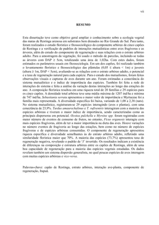 vii

RESUMO

Esta dissertação teve como objetivo geral ampliar o conhecimento sobre a ecologia vegetal
das matas de Restinga arenosa em substratos bem drenados no Rio Grande do Sul. Para tanto,
foram realizados o estudo florístico e fitossociológico do componente arbóreo de cinco capões
de Restinga e a verificação de padrões de interações mutualísticas entre aves frugívoras e as
árvores, além do estudo do componente de regeneração e suas relações com o estrato arbóreo
adulto. Para a amostragem da vegetação, foi usado o método de parcelas, incluindo-se todas
as árvores com DAP ≥ 5cm, totalizando uma área de 1,02ha. Com estes dados, foram
estimados os parâmetros usuais em fitossociologia. Em um dos capões, foi realizado também
o levantamento florístico e fitossociológico das plântulas (0,05 ≤ altura < 1m) e juvenis
(altura ≥ 1m, DAP < 5cm), avaliando-se as relações com o estrato arbóreo adulto, o potencial
e a taxa de regeneração natural para cada espécie. Para o estudo dos mutualismos, foram feitas
observações visuais e capturas de aves durante um ano. Foram estimadas a conectância do
sistema mutualístico e o índice de importância das espécies. Também foi feita a rede de
interações do sistema e feita a análise da variação destas interações ao longo das estações do
ano. A composição florística resultou em uma riqueza total de 20 famílias e 29 espécies para
os cinco capões. A densidade total arbórea teve uma média máxima de 1207 ind/ha e mínima
de 747 ind/ha. Sebastiania serrata apresentou o maior valor de importância e Myrtaceae foi a
família mais representada. A diversidade específica foi baixa, variando de 1,08 a 2,38 (nats).
No sistema mutualístico, registraram-se 29 espécies interagindo (aves e plantas), com uma
conectância de 23,9%. Turdus amaurochalinus e T. rufiventris interagiram com a maioria das
espécies arbóreas e tiveram o maior índice de importância, sendo caracterizadas como as
principais dispersoras em potencial. Ocotea pulchella e Myrsine spp. foram registradas com
maior número de eventos de consumo de frutos, no entanto, Ficus organesis interagiu com
mais espécies frugívoras, além de ter a maior importância na dieta das aves. Houve variações
no número eventos de frugivoria ao longo das estações, bem como no número de espécies
frugívoras e de espécies arbóreas consumidas. O componente de regeneração apresentou
riqueza específica e diversidade semelhantes às do estrato arbóreo adulto, refletindo uma
similaridade florística maior que 70%. A maioria das espécies (73,7%) apresentou taxa de
regeneração negativa, revelando o padrão de ‘J’ invertido. Os resultados indicam a existência
de diferenças na composição e estrutura arbórea entre os capões de Restinga, além de uma
boa capacidade de regeneração para a maioria das espécies vegetais estudadas. Os dados
revelam também um sistema dispersão generalista, no qual poucas espécies de aves interagem
com muitas espécies arbóreas e vice-versa.
Palavras-chave: capão de Restinga, estrato arbóreo, interação ave-planta, componente de
regeneração, Itapuã.

 