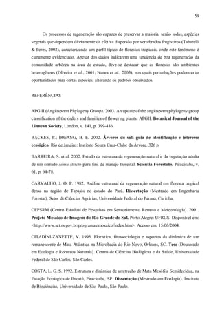 59

Os processos de regeneração são capazes de preservar a maioria, senão todas, espécies
vegetais que dependem diretamente da efetiva dispersão por vertebrados frugívoros (Tabarelli
& Peres, 2002), caracterizando um perfil típico de florestas tropicais, onde este fenômeno é
claramente evidenciado. Apesar dos dados indicarem uma tendência de boa regeneração da
comunidade arbórea na área de estudo, deve-se destacar que as florestas são ambientes
heterogêneos (Oliveira et al., 2001; Nunes et al., 2003), nos quais perturbações podem criar
oportunidades para certas espécies, alterando os padrões observados.
REFERÊNCIAS
APG II (Angiosperm Phylogeny Group). 2003. An update of the angiosperm phylogeny group
classification of the orders and families of flowering plants: APGII. Botanical Journal of the
Linnean Society, London, v. 141, p. 399-436.
BACKES, P.; IRGANG, B. E. 2002. Árvores do sul: guia de identificação e interesse
ecológico. Rio de Janeiro: Instituto Souza Cruz-Clube da Árvore. 326 p.
BARREIRA, S. et al. 2002. Estudo da estrutura da regeneração natural e da vegetação adulta
de um cerrado sensu stricto para fins de manejo florestal. Scientia Forestalis, Piracicaba, v.
61, p. 64-78.
CARVALHO, J. O. P. 1982. Análise estrutural da regeneração natural em floresta tropical
densa na região de Tapajós no estado do Pará. Dissertação (Mestrado em Engenharia
Forestal). Setor de Ciências Agrárias, Universidade Federal do Paraná, Curitiba.
CEPSRM (Centro Estadual de Pesquisas em Sensoriamento Remoto e Meteorologia). 2001.
Projeto Mosaico de Imagem do Rio Grande do Sul. Porto Alegre: UFRGS. Disponível em:
<http://www.sct.rs.gov.br/programas/mosaico/index.htm>. Acesso em: 15/06/2004.
CITADINI-ZANETTE, V. 1995. Florística, fitossociologia e aspectos da dinâmica de um
remanescente de Mata Atlântica na Microbacia do Rio Novo, Orleans, SC. Tese (Doutorado
em Ecologia e Recursos Naturais). Centro de Ciências Biológicas e da Saúde, Universidade
Federal de São Carlos, São Carlos.
COSTA, L. G. S. 1992. Estrutura e dinâmica de um trecho de Mata Mesófila Semidecídua, na
Estação Ecológica de Ibicatú, Piracicaba, SP. Dissertação (Mestrado em Ecologia). Instituto
de Biociências, Universidade de São Paulo, São Paulo.

 