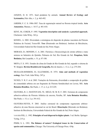 61

JANZEN, D. H. 1971. Seed predation by animals. Annual Review of Ecology and
Systematics, Palo Alto, v. 2, p. 465-492.
JARDIM, F. C. S. 1986-1987. Taxa de regeneração natural na floresta tropical úmida. Acta
Amazonica, Manaus, v. 16/17, p. 401-410.
KENT, M.; COKER, P. 1995. Vegetation description and analysis: a practical approach.
Chichester: John Wiley. 363 p.
KINDEL, A. 2002. Diversidade e estratégicas de dispersão de plantas vasculares da Floresta
Paludosa do Faxinal, Torres-RS. Tese (Doutorado em Botânica). Instituto de Biociências,
Universidade Federal do Rio Grande do Sul, Porto Alegre.
MORAES, D.; MONDIN, C. A. 2001. Florística e fitossociologia do estrato arbóreo e mata
arenosa no balneário do Quintão, Palmares do Sul, Rio Grande do Sul. Pesquisas, Série
Botânica, São Leopoldo, v. 51, p. 87-100.
MOTA, F. S. 1951. Estudos do clima do Estado do Rio Grande do Sul, segundo o sistema de
W. Köppen. Revista Brasileira de Geografia, Rio de Janeiro, v. 13, n. 2, p. 275-284.
MUELLER-DOMBOIS, D.; ELLENBERG, H. 1974. Aims and methods of vegetation
ecology. New York: John Wiley. 547 p.
NUNES, Y. R. F. et al. 2003. Variações da fisionomia, diversidade e composição de guildas
da comunidade arbórea em um fragmento de Floresta Semidecidual em Lavras, MG. Acta
Botanica Brasilica, São Paulo, v. 17, n. 2, p. 213-229.
OLIVEIRA, R. J.; MANTOVANI, W.; MELO, M. M. R. F. 2001. Estrutura do componente
arbustivo-arbóreo da Floresta Atlântica de encosta, Peruíbe, SP. Acta Botanica Brasilica,
São Paulo, v. 15, n. 3, p. 391-412.
OLIVEIRA-NEVES, P. 2003. Análise estrutural do componente regenerante arbóreoarbustivo de uma floresta estacional no sul do Brasil. Dissertação (Mestrado em Botânica).
Instituto de Biociências, Universidade Federal do Rio Grande do Sul, Porto Alegre.
VAN DER

PIJL, L. 1982. Principles of seed dispersal in higher plants. 3 ed. Berlin: Springer-

Verlag. 215 p.
PIMM, S. L. 1991. The Balance of nature? Ecological issues in the Conservation of
species and communities. Chicago: The University of Chicago Press. 434p.

 