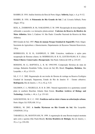 62

RAMBO, B. 1954. Análise histórica da flora de Porto Alegre. Sellowia, Itajaí, v. 6, p. 9-112.
RAMBO, B. 1956. A Fisionomia do Rio Grande do Sul. 2 ed. Livraria Selbach, Porto
Alegre. 472 p.
REIS, A., ZAMBONIN, R. M.; NAKAZONO, E. M. 1999. Recuperação de áreas degradadas
utilizando a sucessão e as interações planta-animal. Cadernos da Reserva da Biosfera da
Mata Atlântica. Série 3, Caderno 14. São Paulo: Conselho Nacional da Reserva da Mata
Atlântica.
RIO Grande do Sul, 1997. Plano de manejo Parque Estadual de Itapuã/RS. Porto Alegre:
Secretaria da Agricultura e Abastecimento, Departamento de Recursos Naturais Renováveis.
158 p.
RODRIGUES, R. R. R.; GANDOLFI, S. 2000. Conceitos, tendências e ações para
recuperação de florestas ciliares. In: RODRIGUES, R. R. R.; LEITÃO-FILHO, H. F. (Eds.)
Matas Ciliares: Conservação e Recuperação. São Paulo: Editora da USP. p. 235-247.
ROSSONI, M. G.; BAPTISTA, L. R. M. 1994/1995. Composição florística da mata de
restinga, Balneário Rondinha Velha, Arroio do Sal, RS, Brasil. Pesquisas, Botânica, São
Leopoldo, v. 45, p. 115-131.
SÁ, C. F. C. 2002. Regeneração de um trecho de floresta de restinga na Reserva Ecológica
Estadual de Jacarepiá, Saquarema, Estado do Rio de Janeiro: II – Estrato arbustivo.
Rodriguesia, Rio de Janeiro, v. 53, n. 82, p. 5-23.
SALIMON, C. I.; NEGRELLE, R. R. B. 2001. Natural regeneration in a quaternary coastal
plain in southern Brazilian Atlantic Rain Forest. Brazilian Archives of Biology and
Technology, Curitiba, v. 44, n. 2, p. 155-163.
SANCHOTENE, M. C. C. 1985. Frutíferas nativas úteis à fauna na arborização urbana.
Porto Alegre: Ed. FEPLAM. 311 p.
SOBRAL, M. 2003. A família Myrtaceae no Rio Grande do Sul. São Leopoldo:
UNISINOS. 215 p.
TABARELLI, M.; MANTOVANI, W. 1999. A regeneração de uma floresta tropical montana
após corte e queima (São Paulo-Brasil). Revista Brasileira de Biologia, Rio de Janeiro, v.
59, n. 2, p. 239-250.

 