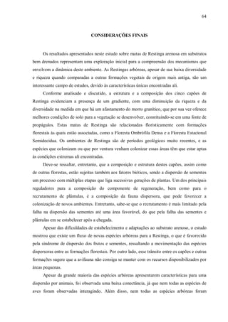 64

CONSIDERAÇÕES FINAIS

Os resultados apresentados neste estudo sobre matas de Restinga arenosa em substratos
bem drenados representam uma exploração inicial para a compreensão dos mecanismos que
envolvem a dinâmica deste ambiente. As Restingas arbóreas, apesar de sua baixa diversidade
e riqueza quando comparadas a outras formações vegetais de origem mais antiga, são um
interessante campo de estudos, devido às características únicas encontradas ali.
Conforme analisado e discutido, a estrutura e a composição dos cinco capões de
Restinga evidenciam a presença de um gradiente, com uma diminuição da riqueza e da
diversidade na medida em que há um afastamento do morro granítico, que por sua vez oferece
melhores condições de solo para a vegetação se desenvolver, constituindo-se em uma fonte de
propágulos. Estas matas de Restinga são relacionadas floristicamente com formações
florestais às quais estão associadas, como a Floresta Ombrófila Densa e a Floresta Estacional
Semidecídua. Os ambientes de Restinga são de períodos geológicos muito recentes, e as
espécies que colonizam ou que por ventura venham colonizar essas áreas têm que estar aptas
às condições extremas ali encontradas.
Deve-se ressaltar, entretanto, que a composição e estrutura destes capões, assim como
de outras florestas, estão sujeitas também aos fatores bióticos, sendo a dispersão de sementes
um processo com múltiplas etapas que liga sucessivas gerações de plantas. Um dos principais
reguladores para a composição do componente de regeneração, bem como para o
recrutamento de plântulas, é a composição da fauna dispersora, que pode favorecer a
colonização de novos ambientes. Entretanto, sabe-se que o recrutamento é mais limitado pela
falha na dispersão das sementes até uma área favorável, do que pela falha das sementes e
plântulas em se estabelecer após a chegada.
Apesar das dificuldades de estabelecimento e adaptações ao substrato arenoso, o estudo
mostrou que existe um fluxo de novas espécies arbóreas para a Restinga, o que é favorecido
pela síndrome de dispersão dos frutos e sementes, ressaltando a movimentação das espécies
dispersoras entre as formações florestais. Por outro lado, esse trânsito entre os capões e outras
formações sugere que a avifauna não consiga se manter com os recursos disponibilizados por
áreas pequenas.
Apesar da grande maioria das espécies arbóreas apresentarem características para uma
dispersão por animais, foi observada uma baixa conectância, já que nem todas as espécies de
aves foram observadas interagindo. Além disso, nem todas as espécies arbóreas foram

 