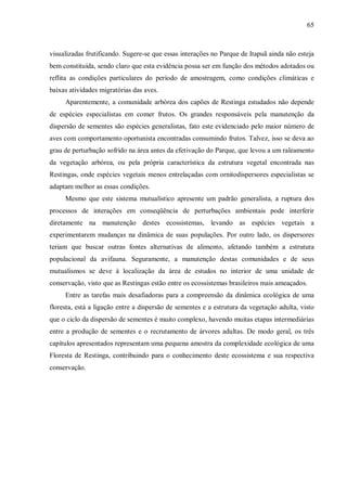 65

visualizadas frutificando. Sugere-se que essas interações no Parque de Itapuã ainda não esteja
bem constituída, sendo claro que esta evidência possa ser em função dos métodos adotados ou
reflita as condições particulares do período de amostragem, como condições climáticas e
baixas atividades migratórias das aves.
Aparentemente, a comunidade arbórea dos capões de Restinga estudados não depende
de espécies especialistas em comer frutos. Os grandes responsáveis pela manutenção da
dispersão de sementes são espécies generalistas, fato este evidenciado pelo maior número de
aves com comportamento oportunista encontradas consumindo frutos. Talvez, isso se deva ao
grau de perturbação sofrido na área antes da efetivação do Parque, que levou a um raleamento
da vegetação arbórea, ou pela própria característica da estrutura vegetal encontrada nas
Restingas, onde espécies vegetais menos entrelaçadas com ornitodispersores especialistas se
adaptam melhor as essas condições.
Mesmo que este sistema mutualístico apresente um padrão generalista, a ruptura dos
processos de interações em conseqüência de perturbações ambientais pode interferir
diretamente na manutenção destes ecossistemas, levando as espécies vegetais a
experimentarem mudanças na dinâmica de suas populações. Por outro lado, os dispersores
teriam que buscar outras fontes alternativas de alimento, afetando também a estrutura
populacional da avifauna. Seguramente, a manutenção destas comunidades e de seus
mutualismos se deve à localização da área de estudos no interior de uma unidade de
conservação, visto que as Restingas estão entre os ecossistemas brasileiros mais ameaçados.
Entre as tarefas mais desafiadoras para a compreensão da dinâmica ecológica de uma
floresta, está a ligação entre a dispersão de sementes e a estrutura da vegetação adulta, visto
que o ciclo da dispersão de sementes é muito complexo, havendo muitas etapas intermediárias
entre a produção de sementes e o recrutamento de árvores adultas. De modo geral, os três
capítulos apresentados representam uma pequena amostra da complexidade ecológica de uma
Floresta de Restinga, contribuindo para o conhecimento deste ecossistema e sua respectiva
conservação.

 