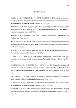 66

REFERÊNCIAS

AIZEN, M. A.; VÁZQUEZ, D. P.; SMITH-RAMÍREZ C. 2002. Historia natural y
conservación de los mutualismos planta-animal del bosque templado de Sudamérica austral.
Revista Chilena de Historia Natural, Santiago, v. 75, p. 79-97.
ARAÚJO, D. S. D. 1992. Vegetation types of sandy coastal plains of tropical Brazil: a first
approximation. In: SEELIGER, U. (Org.) Coastal Plant Communities of Latin America.
New York: Academic Press. p. 337-347.
ARAÚJO, D. S. D.; LACERDA, L. D. 1987. A natureza das restingas. Ciência Hoje, São
Paulo, v. 6, n. 33, p. 42-48.
ARGEL-DE-OLIVEIRA, M. M. 1999. Frugivoria por aves em um fragmento de floresta de
restinga no Estado do Espírito Santo. Tese (Doutorado em Ecologia). Instituto de Biologia,
UNICAMP, Campinas.
BENCKE, G. A. 2001. Lista de referência das aves do Rio Grande do Sul. Porto Alegre:
Fundação Zoobotânica do Rio Grande do Sul. 104 p.
CLARK D. A.; CLARK, D. B. 1984. Spacing dynamics of a tropical rain forest tree:
evaluation of the Janzen-Connell model. American Naturalist, Chicago, v. 124, n. 6, p. 769788.
DILLENBURG, L. R.; WAECHTER, J. L.; PORTO, M. L. 1992. Species Composition and
Structure of a Sandy Coastal Plain Forest in Northern Rio Grande do Sul. In: SEELIGER, U.
(Ed.) Coastal Plant Communites of Latin America. New York: Academic Press. p. 349366.
FALKENBERG, D. B. 1999. Aspectos da flora e da vegetação secundária da restinga de
Santa Catarina, Sul do Brasil. Insula, Florianópolis, v. 28, p. 1-30.
FEINSINGER, P. 1987. Approaches to nectarivore-plant interactions in the New World.
Revista Chilena de Historia Natural, Santiago, v. 60, p. 285-319.
HERRERA, C. M. et al. 1994. Recruitment of a mast-fruiting bird dispersed tree: bridging
frugivore activity and seedling establishment. Ecological Monographs, Lawrence, v. 64, p.
315-344.

 