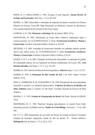 67

HOWE, H. F.; SMALLWOOD, J. 1982. Ecology of seed dispersal. Annual Review of
Ecology and Systematics, Palo Alto, v. 13, p. 201-228.
KINDEL, A. 2002. Diversidade e estratégias de dispersão de plantas vasculares da Floresta
Paludosa do Faxinal, Torres-RS. Tese (Doutorado em Botânica). Instituto de Biociências,
Universidade Federal do Rio Grande do Sul, Porto Alegre.
LAMEGO, A. R. 1946. O homem e a Restinga. Rio de Janeiro: IBGE. 227 p.
MANTOVANI, W. 2003. Delimitação do bioma Mata Atlântica: implicações legais e
conservacionistas. In: CLAUDINO-SALES, V. (Org.) Ecossistemas brasileiros: Manejo e
Conservação. Fortaleza: Expressão Gráfica e Editora. p. 265-278
METZGER, J. P. 2003. Estratégia de conservação baseadas em múltiplas espécies guardachuva: uma análise crítica. In: CLAUDINO-SALES, V. (Org.) Ecossistemas brasileiros:
Manejo e Conservação. Fortaleza: Expressão Gráfica e Editora. p. 25-30
NUNES, Y. R. F. et al. 2003. Variações da fisionomia, diversidade e composição de guildas
da comunidade arbórea em um fragmento de floresta semidecidual em Lavras, MG. Acta
Botanica Brasilica, São Paulo, v. 17, n. 2, p. 213-229.
RAMBO, B. 1954. História da flora do litoral riograndense. Sellowia, Itajaí, v. 6, p. 113-172.
RAMBO, B. 1956. A Fisionomia do Rio Grande do Sul. 2 ed. Porto Alegre: Livraria
Selbach. 472 p.
REIS, A., ZAMBONIN, R. M.; NAKAZONO, E. M. 1999. Recuperação de áreas degradadas
utilizando a sucessão e as interações planta-animal. Cadernos da Reserva da Biosfera da
Mata Atlântica. Série 3, Caderno 14. São Paulo: Conselho Nacional da Reserva da Mata
Atlântica.
RIZZINI, C. T. 1979. Tratado de Fitogeografia do Brasil. São Paulo: Hucitec & EDUSP.
374 p.
ROSENBERG, K. V. 1990. Dead-leaf foraging specializations in tropical forest birds:
measuring resource availability and use. Studies in Avian Biology, Lawrence, v. 13, p. 360368.
SÁ, C. F. C. 2002. Regeneração de um trecho de floresta de restinga na Reserva Ecológica
Estadual de Jacarepiá, Saquarema, Estado do Rio de Janeiro: II – Estrato arbustivo.
Rodriguesia, Rio de Janeiro, v. 53, n. 82, p. 5-23.

 