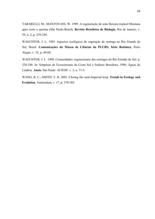 68

TABARELLI, M.; MANTOVANI, W. 1999. A regeneração de uma floresta tropical Montana
após corte e queima (São Paulo-Brasil). Revista Brasileira de Biologia, Rio de Janeiro, v.
59, n. 2, p. 239-250.
WAECHTER, J. L. 1985. Aspectos ecológicos da vegetação de restinga no Rio Grande do
Sul, Brasil. Comunicações do Museu de Ciências da PUCRS, Série Botânica, Porto
Alegre, v. 33, p. 49-68.
WAECHTER, J. L. 1990. Comunidades vegetacionais das restingas do Rio Grande do Sul. p.
228-248. In: Simpósio de Ecossistemas da Costa Sul e Sudeste Brasileira, 1990, Águas de
Lindóia. Anais. São Paulo: ACIESP. v. 3, n. 71-3.
WANG, B. C.; SMITH, T. B. 2002. Closing the seed dispersal loop. Trends in Ecology and
Evolution, Amsterdam, v. 17, p. 379-385.

 