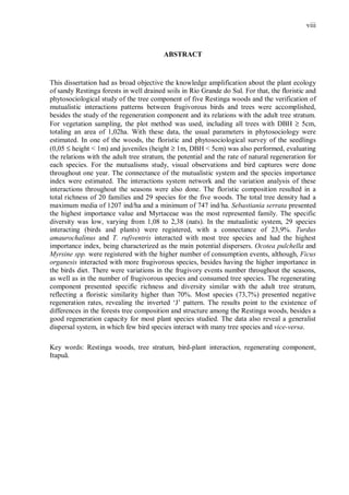 viii

ABSTRACT

This dissertation had as broad objective the knowledge amplification about the plant ecology
of sandy Restinga forests in well drained soils in Rio Grande do Sul. For that, the floristic and
phytosociological study of the tree component of five Restinga woods and the verification of
mutualistic interactions patterns between frugivorous birds and trees were accomplished,
besides the study of the regeneration component and its relations with the adult tree stratum.
For vegetation sampling, the plot method was used, including all trees with DBH ≥ 5cm,
totaling an area of 1,02ha. With these data, the usual parameters in phytosociology were
estimated. In one of the woods, the floristic and phytosociological survey of the seedlings
(0,05 ≤ height < 1m) and juveniles (height ≥ 1m, DBH < 5cm) was also performed, evaluating
the relations with the adult tree stratum, the potential and the rate of natural regeneration for
each species. For the mutualisms study, visual observations and bird captures were done
throughout one year. The connectance of the mutualistic system and the species importance
index were estimated. The interactions system network and the variation analysis of these
interactions throughout the seasons were also done. The floristic composition resulted in a
total richness of 20 families and 29 species for the five woods. The total tree density had a
maximum media of 1207 ind/ha and a minimum of 747 ind/ha. Sebastiania serrata presented
the highest importance value and Myrtaceae was the most represented family. The specific
diversity was low, varying from 1,08 to 2,38 (nats). In the mutualistic system, 29 species
interacting (birds and plants) were registered, with a connectance of 23,9%. Turdus
amaurochalinus and T. rufiventris interacted with most tree species and had the highest
importance index, being characterized as the main potential dispersers. Ocotea pulchella and
Myrsine spp. were registered with the higher number of consumption events, although, Ficus
organesis interacted with more frugivorous species, besides having the higher importance in
the birds diet. There were variations in the frugivory events number throughout the seasons,
as well as in the number of frugivorous species and consumed tree species. The regenerating
component presented specific richness and diversity similar with the adult tree stratum,
reflecting a floristic similarity higher than 70%. Most species (73,7%) presented negative
regeneration rates, revealing the inverted ‘J’ pattern. The results point to the existence of
differences in the forests tree composition and structure among the Restinga woods, besides a
good regeneration capacity for most plant species studied. The data also reveal a generalist
dispersal system, in which few bird species interact with many tree species and vice-versa.
Key words: Restinga woods, tree stratum, bird-plant interaction, regenerating component,
Itapuã.

 