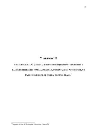 105

7. ARTIGO III
TISANOPTEROFAUNA (INSECTA: THYSANOPTERA) HABITANTE DE FLORES E
RAMOS DE DIFERENTES FAMÍLIAS VEGETAIS, COM ÊNFASE EM ASTERACEAE, NO

PARQUE ESTADUAL DE ITAPUÃ, VIAMÃO, BRASIL *

*

Sugundo normas da Neotropical Entomology (Anexo 1).

 