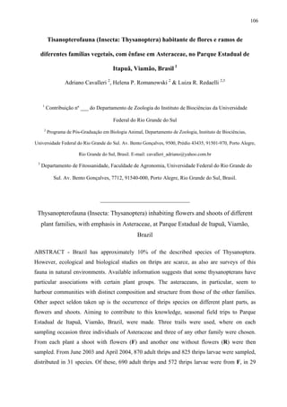 106

Tisanopterofauna (Insecta: Thysanoptera) habitante de flores e ramos de
diferentes famílias vegetais, com ênfase em Asteraceae, no Parque Estadual de
Itapuã, Viamão, Brasil 1
Adriano Cavalleri 2, Helena P. Romanowski 2 & Luiza R. Redaelli 2,3

1

Contribuição nº ___ do Departamento de Zoologia do Instituto de Biociências da Universidade
Federal do Rio Grande do Sul

2

Programa de Pós-Graduação em Biologia Animal, Departamento de Zoologia, Instituto de Biociências,

Universidade Federal do Rio Grande do Sul. Av. Bento Gonçalves, 9500, Prédio 43435, 91501-970, Porto Alegre,
Rio Grande do Sul, Brasil. E-mail: cavalleri_adriano@yahoo.com.br
3

Departamento de Fitossanidade, Faculdade de Agronomia, Universidade Federal do Rio Grande do
Sul. Av. Bento Gonçalves, 7712, 91540-000, Porto Alegre, Rio Grande do Sul, Brasil.

_______________________________

Thysanopterofauna (Insecta: Thysanoptera) inhabiting flowers and shoots of different
plant families, with emphasis in Asteraceae, at Parque Estadual de Itapuã, Viamão,
Brazil
ABSTRACT - Brazil has approximately 10% of the described species of Thysanoptera.
However, ecological and biological studies on thrips are scarce, as also are surveys of this
fauna in natural environments. Available information suggests that some thysanopterans have
particular associations with certain plant groups. The asteraceans, in particular, seem to
harbour communities with distinct composition and structure from those of the other families.
Other aspect seldon taken up is the occurrence of thrips species on different plant parts, as
flowers and shoots. Aiming to contribute to this knowledge, seasonal field trips to Parque
Estadual de Itapuã, Viamão, Brazil, were made. Three trails were used, where on each
sampling occasion three individuals of Asteraceae and three of any other family were chosen.
From each plant a shoot with flowers (F) and another one without flowers (R) were then
sampled. From June 2003 and April 2004, 870 adult thrips and 825 thrips larvae were sampled,
distributed in 31 species. Of these, 690 adult thrips and 572 thrips larvae were from F, in 29

 