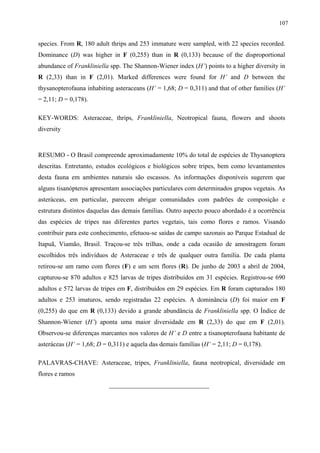 107

species. From R, 180 adult thrips and 253 immature were sampled, with 22 species recorded.
Dominance (D) was higher in F (0,255) than in R (0,133) because of the disproportional
abundance of Frankliniella spp. The Shannon-Wiener index (H’) points to a higher diversity in
R (2,33) than in F (2,01). Marked differences were found for H’ and D between the
thysanopterofauna inhabiting asteraceans (H’ = 1,68; D = 0,311) and that of other families (H’
= 2,11; D = 0,178).
KEY-WORDS: Asteraceae, thrips, Frankliniella, Neotropical fauna, flowers and shoots
diversity

RESUMO - O Brasil compreende aproximadamente 10% do total de espécies de Thysanoptera
descritas. Entretanto, estudos ecológicos e biológicos sobre tripes, bem como levantamentos
desta fauna em ambientes naturais são escassos. As informações disponíveis sugerem que
alguns tisanópteros apresentam associações particulares com determinados grupos vegetais. As
asteráceas, em particular, parecem abrigar comunidades com padrões de composição e
estrutura distintos daquelas das demais famílias. Outro aspecto pouco abordado é a ocorrência
das espécies de tripes nas diferentes partes vegetais, tais como flores e ramos. Visando
contribuir para este conhecimento, efetuou-se saídas de campo sazonais ao Parque Estadual de
Itapuã, Viamão, Brasil. Traçou-se três trilhas, onde a cada ocasião de amostragem foram
escolhidos três indivíduos de Asteraceae e três de qualquer outra família. De cada planta
retirou-se um ramo com flores (F) e um sem flores (R). De junho de 2003 a abril de 2004,
capturou-se 870 adultos e 825 larvas de tripes distribuídos em 31 espécies. Registrou-se 690
adultos e 572 larvas de tripes em F, distribuídos em 29 espécies. Em R foram capturados 180
adultos e 253 imaturos, sendo registradas 22 espécies. A dominância (D) foi maior em F
(0,255) do que em R (0,133) devido a grande abundância de Frankliniella spp. O Índice de
Shannon-Wiener (H’) aponta uma maior diversidade em R (2,33) do que em F (2,01).
Observou-se diferenças marcantes nos valores de H’ e D entre a tisanopterofauna habitante de
asteráceas (H’ = 1,68; D = 0,311) e aquela das demais famílias (H’ = 2,11; D = 0,178).
PALAVRAS-CHAVE: Asteraceae, tripes, Frankliniella, fauna neotropical, diversidade em
flores e ramos
_______________________________

 