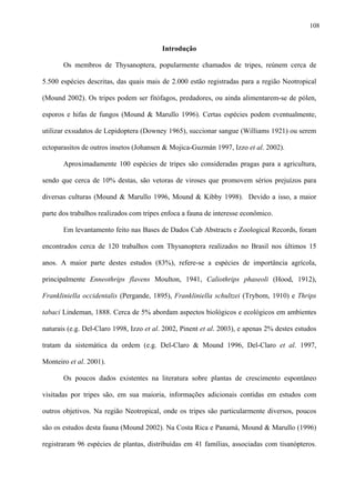 108

Introdução
Os membros de Thysanoptera, popularmente chamados de tripes, reúnem cerca de
5.500 espécies descritas, das quais mais de 2.000 estão registradas para a região Neotropical
(Mound 2002). Os tripes podem ser fitófagos, predadores, ou ainda alimentarem-se de pólen,
esporos e hifas de fungos (Mound & Marullo 1996). Certas espécies podem eventualmente,
utilizar exsudatos de Lepidoptera (Downey 1965), succionar sangue (Williams 1921) ou serem
ectoparasitos de outros insetos (Johansen & Mojica-Guzmán 1997, Izzo et al. 2002).
Aproximadamente 100 espécies de tripes são consideradas pragas para a agricultura,
sendo que cerca de 10% destas, são vetoras de viroses que promovem sérios prejuízos para
diversas culturas (Mound & Marullo 1996, Mound & Kibby 1998). Devido a isso, a maior
parte dos trabalhos realizados com tripes enfoca a fauna de interesse econômico.
Em levantamento feito nas Bases de Dados Cab Abstracts e Zoological Records, foram
encontrados cerca de 120 trabalhos com Thysanoptera realizados no Brasil nos últimos 15
anos. A maior parte destes estudos (83%), refere-se a espécies de importância agrícola,
principalmente Enneothrips flavens Moulton, 1941, Caliothrips phaseoli (Hood, 1912),
Frankliniella occidentalis (Pergande, 1895), Frankliniella schultzei (Trybom, 1910) e Thrips
tabaci Lindeman, 1888. Cerca de 5% abordam aspectos biológicos e ecológicos em ambientes
naturais (e.g. Del-Claro 1998, Izzo et al. 2002, Pinent et al. 2003), e apenas 2% destes estudos
tratam da sistemática da ordem (e.g. Del-Claro & Mound 1996, Del-Claro et al. 1997,
Monteiro et al. 2001).
Os poucos dados existentes na literatura sobre plantas de crescimento espontâneo
visitadas por tripes são, em sua maioria, informações adicionais contidas em estudos com
outros objetivos. Na região Neotropical, onde os tripes são particularmente diversos, poucos
são os estudos desta fauna (Mound 2002). Na Costa Rica e Panamá, Mound & Marullo (1996)
registraram 96 espécies de plantas, distribuídas em 41 famílias, associadas com tisanópteros.

 
