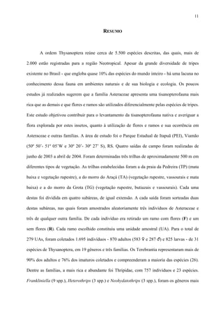 11

RESUMO

A ordem Thysanoptera reúne cerca de 5.500 espécies descritas, das quais, mais de
2.000 estão registradas para a região Neotropical. Apesar da grande diversidade de tripes
existente no Brasil - que engloba quase 10% das espécies do mundo inteiro - há uma lacuna no
conhecimento dessa fauna em ambientes naturais e de sua biologia e ecologia. Os poucos
estudos já realizados sugerem que a família Asteraceae apresenta uma tisanopterofauna mais
rica que as demais e que flores e ramos são utilizados diferencialmente pelas espécies de tripes.
Este estudo objetivou contribuir para o levantamento da tisanopterofauna nativa e averiguar a
flora explorada por estes insetos, quanto à utilização de flores e ramos e sua ocorrência em
Asteraceae e outras famílias. A área de estudo foi o Parque Estadual de Itapuã (PEI), Viamão
(50º 50’- 51º 05’W e 30º 20’- 30º 27’ S), RS. Quatro saídas de campo foram realizadas de
junho de 2003 a abril de 2004. Foram determinadas três trilhas de aproximadamente 500 m em
diferentes tipos de vegetação. As trilhas estabelecidas foram a da praia da Pedreira (TP) (mata
baixa e vegetação rupestre), a do morro do Araçá (TA) (vegetação rupestre, vassourais e mata
baixa) e a do morro da Grota (TG) (vegetação rupestre, butiazais e vassourais). Cada uma
destas foi dividida em quatro subáreas, de igual extensão. A cada saída foram sorteadas duas
destas subáreas, nas quais foram amostrados aleatoriamente três indivíduos de Asteraceae e
três de qualquer outra família. De cada indivíduo era retirado um ramo com flores (F) e um
sem flores (R). Cada ramo escolhido constituiu uma unidade amostral (UA). Para o total de
279 UAs, foram coletados 1.695 indivíduos - 870 adultos (583 ♀ e 287 ♂) e 825 larvas - de 31
espécies de Thysanoptera, em 19 gêneros e três famílias. Os Terebrantia representaram mais de
90% dos adultos e 76% dos imaturos coletados e compreenderam a maioria das espécies (26).
Dentre as famílias, a mais rica e abundante foi Thripidae, com 757 indivíduos e 23 espécies.
Frankliniella (9 spp.), Heterothrips (3 spp.) e Neohydatothrips (3 spp.), foram os gêneros mais

 