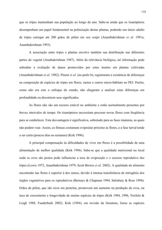 110

que os tripes mantenham sua população ao longo do ano. Sabe-se ainda que os tisanópteros
desempenham um papel fundamental na polinização destas plantas, podendo um único adulto
de tripes carregar até 200 grãos de pólen em seu corpo (Ananthakrishnan et al. 1981a,
Ananthakrishnan 1993).
A associação entre tripes e plantas envolve também sua distribuição nas diferentes
partes do vegetal (Anathakrishnan 1987). Além da relevância biológica, tal informação pode
subsidiar a avaliação de danos promovidos por estes insetos em plantas cultivadas
(Ananthakrishnan et al. 1982). Pinent et al. (no prelo b), registraram a existência de diferenças
na composição de espécies de tripes em flores, ramos e outros micro-hábitats no PEI. Porém,
como não era este o enfoque do estudo, não chegaram a analisar estas diferenças em
profundidade ou discutirem seus significados.
As flores não são um recurso estável no ambiente e estão normalmente presentes por
breves intervalos de tempo. Os tisanópteros necessitam procurar novas flores com freqüência
para se estabelecer. Esta desvantagem é significativa, sobretudo para as fases imaturas, as quais
não podem voar. Assim, as fêmeas costumam ovipositar próximo às flores, e a fase larval tende
a ser curta (poucos dias ou semanas) (Kirk 1996).
A principal compensação às dificuldades de viver em flores é a possibilidade de uma
alimentação de melhor qualidade (Kirk 1996). Sabe-se que a qualidade nutricional no local
onde os ovos são postos pode influenciar a taxa de oviposição e o sucesso reprodutivo dos
tripes (Lewis 1973, Ananthakrishnan 1979, Scott Brown et al. 2002). A qualidade do alimento
encontrado nas flores é superior à dos ramos, devido à intensa transferência de nitrogênio dos
órgãos vegetativos para os reprodutivos (Bernays & Chapman 1994, Salisbury & Ross 1994).
Grãos de pólen, que são ricos em proteína, promovem um aumento na produção de ovos, na
taxa de crescimento e longevidade de muitas espécies de tripes (Kirk 1984, 1996, Trichilo &
Leigh 1988, Funderburk 2002). Kirk (1984), em revisão da literatura, listou as espécies

 