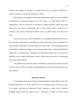 111

referidas como capazes de alimentar-se de pólen. Destacam-se em riqueza de espécies, os
gêneros Aeolothrips, Frankliniella, Haplothrips e Thrips.
Muitas espécies de tisanópteros apresentam tigmotactismo positivo, ou seja, a tendência
de alojarem-se em pequenos espaços (Lewis 1973, Crespi et al. 1997, Mound 2005). As
inflorescências, além de fornecerem um alimento de melhor qualidade, podem atuar como
abrigo para estes insetos, principalmente para as larvas. Neste contexto, destacam-se as
asteráceas, cujas densas inflorescências podem conter um grande número de tripes (Lewis
1973).
Assim, é possível que as flores constituam um micro-hábitat especialmente favorável e
que apresentem grande riqueza e abundância de tripes. Apesar disso, muitos tisanópteros são
especializados em alimentar-se de folhas (Mound & Teulon, 1995). A maior permanência deste
micro-hábitat no ambiente no tempo, é uma vantagem sobre as flores. Ainda assim, Mound &
Teulon (op. cit.) informam que a alimentação em folhas provavelmente não é o recurso mais
importante para as espécies oportunistas. Todavia, faltam dados para permitir a compreensão
do uso destes micro-hábitats.
Este trabalho tem por objetivo analisar a abundância e composição de espécies de tripes
em ramos com e sem flores, e estudar a tisanopterofauna de Asteraceae comparativamente a de
outras famílias.

Materiais e Métodos
As amostragens foram desenvolvidas no Parque Estadual de Itapuã (PEI), Viamão, Rio
Grande do Sul (50º 50’- 51º 05’W e 30º 20’- 30º 27’ S). O Parque possui 5.556,50 ha, e situase na região ecoclimática da Depressão Central. Apresenta variados tipos de hábitats,
abrigando grande número de espécies raras e ameaçadas. O Parque tem assim, papel

 