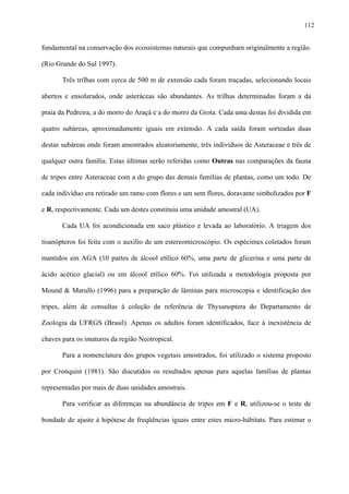 112

fundamental na conservação dos ecossistemas naturais que compunham originalmente a região.
(Rio Grande do Sul 1997).
Três trilhas com cerca de 500 m de extensão cada foram traçadas, selecionando locais
abertos e ensolarados, onde asteráceas são abundantes. As trilhas determinadas foram a da
praia da Pedreira, a do morro do Araçá e a do morro da Grota. Cada uma destas foi dividida em
quatro subáreas, aproximadamente iguais em extensão. A cada saída foram sorteadas duas
destas subáreas onde foram amostrados aleatoriamente, três indivíduos de Asteraceae e três de
qualquer outra família. Estas últimas serão referidas como Outras nas comparações da fauna
de tripes entre Asteraceae com a do grupo das demais famílias de plantas, como um todo. De
cada indivíduo era retirado um ramo com flores e um sem flores, doravante simbolizados por F
e R, respectivamente. Cada um destes constituiu uma unidade amostral (UA).
Cada UA foi acondicionada em saco plástico e levada ao laboratório. A triagem dos
tisanópteros foi feita com o auxílio de um estereomicroscópio. Os espécimes coletados foram
mantidos em AGA (10 partes de álcool etílico 60%, uma parte de glicerina e uma parte de
ácido acético glacial) ou em álcool etílico 60%. Foi utilizada a metodologia proposta por
Mound & Marullo (1996) para a preparação de lâminas para microscopia e identificação dos
tripes, além de consultas à coleção de referência de Thysanoptera do Departamento de
Zoologia da UFRGS (Brasil). Apenas os adultos foram identificados, face à inexistência de
chaves para os imaturos da região Neotropical.
Para a nomenclatura dos grupos vegetais amostrados, foi utilizado o sistema proposto
por Cronquist (1981). São discutidos os resultados apenas para aquelas famílias de plantas
representadas por mais de duas unidades amostrais.
Para verificar as diferenças na abundância de tripes em F e R, utilizou-se o teste de
bondade de ajuste à hipótese de freqüências iguais entre estes micro-hábitats. Para estimar o

 