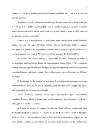 114

Pinent et al. (no prelo a) observaram alguns poucos indivíduos de C. urichi e S. particula
também em flores.
Através de rarefação, estimou-se que o número de espécies não difere do esperado para
N = 180 em F (S = 20,687 ± 3,677) e R (S = 22) (α = 0,05). Pinent et al. (no prelo b) também
obtiveram número equilibrado de espécies de tripes entre flores e ramos no PEI, mas não
abordam este tipo de comparação.
Fedor et al. (2004) registraram 151 espécies de tripes na Eslováquia, sendo Thripidae a
família mais rica (95 spp.). O estudo informa também distribuição, hábito e aspectos
ecológicos das espécies de Thysanoptera listadas. Em relação às espécies habitantes da
vegetação daquele país, cerca de 70% vivem em flores, a maioria Terebrantia (85%).
De acordo com Mound (1977), a diversidade de tripes habitantes de flores, é
provavelmente maior na Europa do que em outras partes do mundo. Pitkin (1976), ressalta que
a maior parte das espécies fitófagas de tripes das regiões temperadas alimenta-se em flores,
contrastando com a maioria das espécies das regiões tropicais que se alimentaria em folhas ou
em fungos.
O Rio Grande do Sul situa-se em uma zona de transição entre as regiões tropicais e
temperadas (Rio Grande do Sul 1997). Entretanto, além de Pinent et al. (no prelo b), não há
mais estudos que nos permitam generalização.
Nossos resultados poderiam indicar baixa especificidade pelos micro-hábitats
estudados. Todavia, adultos e larvas foram significativamente mais abundantes em F (χ2 =
7,814; gl = 3; P < 0,001) (Tabela 1).
A despeito do número de espécies, o Índice de Shannon-Wiener aponta uma maior
diversidade em R (H’ = 2,33; Var H’ = 0,006) do que em F (H’ = 2,01; Var H’ = 0,003) (t =
3,294; P < 0,01). Tais resultados refletem as diferenças nas densidades das espécies de cada
micro-hábitat. O padrão de dominância na tisanopterofauna habitante em R é notadamente

 