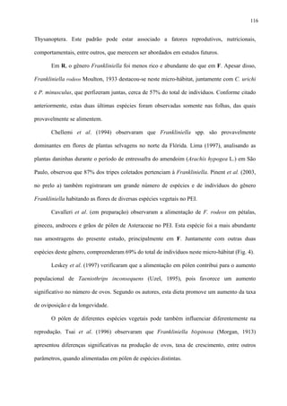 116

Thysanoptera. Este padrão pode estar associado a fatores reprodutivos, nutricionais,
comportamentais, entre outros, que merecem ser abordados em estudos futuros.
Em R, o gênero Frankliniella foi menos rico e abundante do que em F. Apesar disso,
Frankliniella rodeos Moulton, 1933 destacou-se neste micro-hábitat, juntamente com C. urichi
e P. minusculus, que perfizeram juntas, cerca de 57% do total de indivíduos. Conforme citado
anteriormente, estas duas últimas espécies foram observadas somente nas folhas, das quais
provavelmente se alimentem.
Chellemi et al. (1994) observaram que Frankliniella spp. são provavelmente
dominantes em flores de plantas selvagens no norte da Flórida. Lima (1997), analisando as
plantas daninhas durante o período de entressafra do amendoim (Arachis hypogea L.) em São
Paulo, observou que 87% dos tripes coletados pertenciam à Frankliniella. Pinent et al. (2003,
no prelo a) também registraram um grande número de espécies e de indivíduos do gênero
Frankliniella habitando as flores de diversas espécies vegetais no PEI.
Cavalleri et al. (em preparação) observaram a alimentação de F. rodeos em pétalas,
gineceu, androceu e grãos de pólen de Asteraceae no PEI. Esta espécie foi a mais abundante
nas amostragens do presente estudo, principalmente em F. Juntamente com outras duas
espécies deste gênero, compreenderam 69% do total de indivíduos neste micro-hábitat (Fig. 4).
Leskey et al. (1997) verificaram que a alimentação em pólen contribui para o aumento
populacional de Taeniothrips inconsequens (Uzel, 1895), pois favorece um aumento
significativo no número de ovos. Segundo os autores, esta dieta promove um aumento da taxa
de oviposição e da longevidade.
O pólen de diferentes espécies vegetais pode também influenciar diferentemente na
reprodução. Tsai et al. (1996) observaram que Frankliniella bispinosa (Morgan, 1913)
apresentou diferenças significativas na produção de ovos, taxa de crescimento, entre outros
parâmetros, quando alimentadas em pólen de espécies distintas.

 