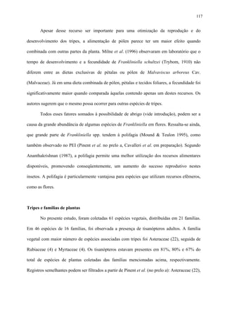 117

Apesar desse recurso ser importante para uma otimização da reprodução e do
desenvolvimento dos tripes, a alimentação de pólen parece ter um maior efeito quando
combinada com outras partes da planta. Milne et al. (1996) observaram em laboratório que o
tempo de desenvolvimento e a fecundidade de Frankliniella schultzei (Trybom, 1910) não
diferem entre as dietas exclusivas de pétalas ou pólen de Malvaviscus arboreus Cav.
(Malvaceae). Já em uma dieta combinada de pólen, pétalas e tecidos foliares, a fecundidade foi
significativamente maior quando comparada àquelas contendo apenas um destes recursos. Os
autores sugerem que o mesmo possa ocorrer para outras espécies de tripes.
Todos esses fatores somados à possibilidade de abrigo (vide introdução), podem ser a
causa da grande abundância de algumas espécies de Frankliniella em flores. Ressalta-se ainda,
que grande parte de Frankliniella spp. tendem à polifagia (Mound & Teulon 1995), como
também observado no PEI (Pinent et al. no prelo a, Cavalleri et al. em preparação). Segundo
Ananthakrishnan (1987), a polifagia permite uma melhor utilização dos recursos alimentares
disponíveis, promovendo conseqüentemente, um aumento do sucesso reprodutivo nestes
insetos. A polifagia é particularmente vantajosa para espécies que utilizam recursos efêmeros,
como as flores.

Tripes e famílias de plantas
No presente estudo, foram coletadas 61 espécies vegetais, distribuídas em 21 famílias.
Em 46 espécies de 16 famílias, foi observada a presença de tisanópteros adultos. A família
vegetal com maior número de espécies associadas com tripes foi Asteraceae (22), seguida de
Rubiaceae (4) e Myrtaceae (4). Os tisanópteros estavam presentes em 81%, 80% e 67% do
total de espécies de plantas coletadas das famílias mencionadas acima, respectivamente.
Registros semelhantes podem ser filtrados a partir de Pinent et al. (no prelo a): Asteraceae (22),

 