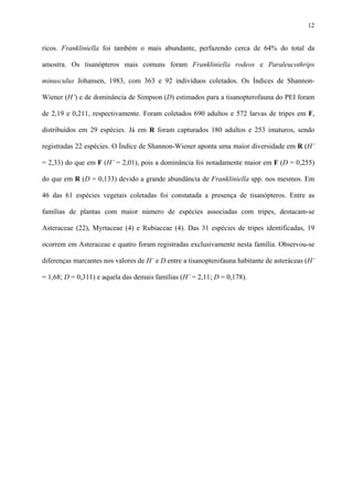 12

ricos. Frankliniella foi também o mais abundante, perfazendo cerca de 64% do total da
amostra. Os tisanópteros mais comuns foram Frankliniella rodeos e Paraleucothrips
minusculus Johansen, 1983, com 363 e 92 indivíduos coletados. Os Índices de ShannonWiener (H’) e de dominância de Simpson (D) estimados para a tisanopterofauna do PEI foram
de 2,19 e 0,211, respectivamente. Foram coletados 690 adultos e 572 larvas de tripes em F,
distribuídos em 29 espécies. Já em R foram capturados 180 adultos e 253 imaturos, sendo
registradas 22 espécies. O Índice de Shannon-Wiener aponta uma maior diversidade em R (H’
= 2,33) do que em F (H’ = 2,01), pois a dominância foi notadamente maior em F (D = 0,255)
do que em R (D = 0,133) devido a grande abundância de Frankliniella spp. nos mesmos. Em
46 das 61 espécies vegetais coletadas foi constatada a presença de tisanópteros. Entre as
famílias de plantas com maior número de espécies associadas com tripes, destacam-se
Asteraceae (22), Myrtaceae (4) e Rubiaceae (4). Das 31 espécies de tripes identificadas, 19
ocorrem em Asteraceae e quatro foram registradas exclusivamente nesta família. Observou-se
diferenças marcantes nos valores de H’ e D entre a tisanopterofauna habitante de asteráceas (H’
= 1,68; D = 0,311) e aquela das demais famílias (H’ = 2,11; D = 0,178).

 