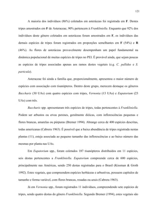 121

A maioria dos indivíduos (86%) coletados em asteráceas foi registrada em F. Destes
tripes amostrados em F de Asteraceae, 90% pertencem à Frankliniella. Enquanto que 92% dos
indivíduos deste gênero coletados em asteráceas foram amostrados em F, os indivíduos das
demais espécies de tripes foram registrados em proporções semelhantes em F (54%) e R
(46%). As flores de asteráceas provavelmente desempenham um papel fundamental na
dinâmica populacional de muitas espécies de tripes no PEI. É provável ainda, que sejam poucas
as espécies de tripes associadas apenas aos ramos destes vegetais (e.g. C. pallidus e S.
particula).
Asteraceae foi ainda a família que, proporcionalmente, apresentou o maior número de
espécies com associação com tisanópteros. Dentro deste grupo, merecem destaque os gêneros
Baccharis (30 UAs) com quatro espécies com tripes, Vernonia (13 UAs) e Eupatorium (23
UAs) com três.
Baccharis spp. apresentaram três espécies de tripes, todas pertencentes à Frankliniella.
Podem ser arbustos ou ervas perenes, geralmente dióicas, com inflorescências pequenas e
flores brancas, amarelas ou púrpuras (Bremer 1994). Abrange cerca de 400 espécies descritas,
todas americanas (Cabrera 1963). É possível que a baixa abundância de tripes registrada nestas
plantas (11), esteja associada ao pequeno tamanho das inflorescências e ao baixo número das
mesmas por planta nas UAs.
Em Eupatorium spp., foram coletados 187 tisanópteros distribuídos em 11 espécies,
seis destas pertencentes a Frankliniella. Eupatorium compreende cerca de 600 espécies,
principalmente nas Américas, sendo 250 destas registradas para o Brasil (Kissman & Groth
1992). Estes vegetais, que compreendem espécies herbáceas e arbustivas, possuem capítulos de
tamanho e forma variável, com flores brancas, rosadas ou azuis (Cabrera 1963).
Já em Vernonia spp., foram registrados 11 indivíduos, compreendendo sete espécies de
tripes, sendo quatro destas do gênero Frankliniella. Segundo Bremer (1994), estes vegetais são

 