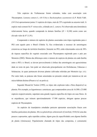124

Três espécies de Verbenaceae foram coletadas, todas com associação com
Thysanoptera. Lantana camara L. (16 UAs) e Stachytarpheta cayennensis (L.P. Rich) Vahl.
(14 UAs) apresentaram juntas 11 espécies de tripes, mais de 35% registrado na amostra total. A
espécie mais comum foi P. minusculus, coletada em L. camara. Foi observada uma dominância
relativamente baixa, quando comparada às demais famílias (D = 0,180) assim como um
elevado valor de H’ (1,91).
Comparando o número de espécies de plantas associadas com tripes registradas para o
PEI com aquele para o Brasil (Tabela 3), fica evidenciada a escassez de amostragens
extensivas ao longo do território brasileiro. Somente no PEI, estão relacionadas cerca de 30%
da riqueza específica de vegetais associada com Thysanoptera registrada para o país por
Monteiro (2002). Muitas das diferenças entre o número de espécies de plantas em cada família
entre o PEI e o Brasil, se devem provavelmente à ênfase das amostragens em agrossistemas
dada no resto do país. Isto pode ser observado principalmente em Orchidaceae, Fabaceae e
Solanaceae, às quais pertencem diversas plantas cultivadas referidas por Monteiro (op. cit.).
Por outro lado, as poáceas não foram amostradas no presente estudo por tratarem-se de um
micro-hábitat distinto (Pinent et al. no prelo a).
Segundo Mound & Teulon (1995), os tripes não exploram toda a flora disponível no
planeta. Por exemplo, as leguminosas e asteráceas, que compreendem cerca de 16.500 e 23.000
espécies respectivamente, suportam uma grande riqueza específica de tripes em suas flores. Já
as orquidáceas, que reúnem aproximadamente 17.500 espécies, abrigam apenas poucas
espécies de Thysanoptera.
As espécies de tisanópteros estudadas parecem apresentar associações fracas com
famílias particulares de plantas. Microcephalothrips abdominalis (Crawford, 1910) foi uma das
poucas a apresentar, após repetidas coletas, algum grau de especificidade com alguma família
de planta (Asteraceae). Popularmente chamada de tripes das compostas, é comumente

 