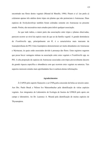 125

encontrado nas flores destes vegetais (Mound & Marullo, 1996). Pinent et al. (no prelo a)
coletaram apenas três adultos deste tripes em plantas que não pertenciam à Asteraceae. Duas
espécies de Neohydatothrips também foram coletadas somente em Asteraceae no presente
estudo. Porém, são necessários mais estudos para inferir qualquer associação.
Ao que tudo indica, a maior parte das associações entre tripes e plantas observadas,
parecem ocorrer ao nível da espécie mais do que ao da família vegetal. A grande dominância
de Frankliniella spp., principalmente em F, é a característica mais marcante da
tisanopterofauna do PEI. Estes tisanópteros demonstraram ser muito abundantes em Asteraceae
e Myrtaceae, às quais estão associados devido à presença das flores. Estes registros sugerem
que possa haver vantagens mútuas na associação entre estes vegetais e Frankliniella spp. no
PEI. A alta proporção de espécies de Asteraceae associadas com tripes provavelmente decorre
da grande riqueza específica e abundância com que ocorrem estes vegetais na natureza. Tais
aspectos merecem estudos mais aprofundados face à carência destas informações.

Agradecimentos
À CAPES pelo suporte financeiro e ao CNPq pela concessão da bolsa ao terceiro autor.
Aos Drs. Paulo Brack e Nélson Ivo Matzembacher pela identificação de várias espécies
vegetais. Aos integrantes do Laboratório de Ecologia de Insetos da UFRGS pelo apoio em
campo e laboratório. Ao Dr. Laurence A. Mound pela identificação de muitas espécies de
Thysanoptera.

 