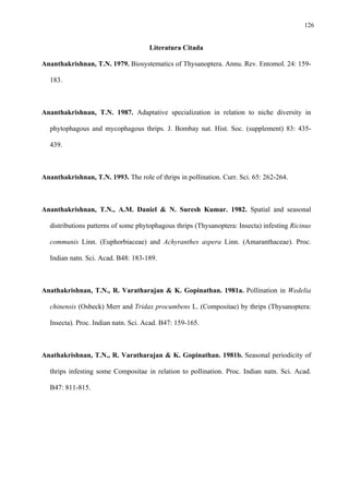 126

Literatura Citada
Ananthakrishnan, T.N. 1979. Biosystematics of Thysanoptera. Annu. Rev. Entomol. 24: 159183.

Ananthakrishnan, T.N. 1987. Adaptative specialization in relation to niche diversity in
phytophagous and mycophagous thrips. J. Bombay nat. Hist. Soc. (supplement) 83: 435439.

Ananthakrishnan, T.N. 1993. The role of thrips in pollination. Curr. Sci. 65: 262-264.

Ananthakrishnan, T.N., A.M. Daniel & N. Suresh Kumar. 1982. Spatial and seasonal
distributions patterns of some phytophagous thrips (Thysanoptera: Insecta) infesting Ricinus
communis Linn. (Euphorbiaceae) and Achyranthes aspera Linn. (Amaranthaceae). Proc.
Indian natn. Sci. Acad. B48: 183-189.

Anathakrishnan, T.N., R. Varatharajan & K. Gopinathan. 1981a. Pollination in Wedelia
chinensis (Osbeck) Merr and Tridax procumbens L. (Compositae) by thrips (Thysanoptera:
Insecta). Proc. Indian natn. Sci. Acad. B47: 159-165.

Anathakrishnan, T.N., R. Varatharajan & K. Gopinathan. 1981b. Seasonal periodicity of
thrips infesting some Compositae in relation to pollination. Proc. Indian natn. Sci. Acad.
B47: 811-815.

 