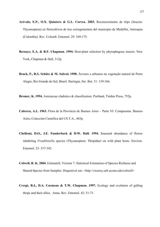 127

Arévalo, E.P., O.X. Quintero & G.L. Correa. 2003. Reconocimiento de trips (Insecta:
Thysanoptera) en floricultivos de tres corregimientos del municipio de Medellín, Antioquia
(Colombia). Rev. Colomb. Entomol. 29: 169-175.

Bernays, E.A. & R.F. Chapman. 1994. Host-plant selection by phytophagous insects. New
York, Chapman & Hall, 312p.

Brack, P., R.S. Schütz & M. Sobral. 1998. Árvores e arbustos na vegetação natural de Porto
Alegre, Rio Grande do Sul, Brasil. Iheringia, Ser. Bot. 51: 139-166.

Bremer, K. 1994. Asteraceae cladistics & classification. Portland, Timber Press, 752p.

Cabrera, A.L. 1963. Flora de la Provincia de Buenos Aires – Parte VI: Compuestas. Buenos
Aires, Colección Cientifica del I.N.T.A., 443p.

Chellemi, D.O., J.E. Funderburk & D.W. Hall. 1994. Seasonal abundance of flower
inhabiting Frankliniella species (Thysanoptera: Thripidae) on wild plant hosts. Environ.
Entomol. 23: 337-342.

Colwell, R. K. 2004. EstimateS, Version 7: Statistical Estimation of Species Richness and
Shared Species from Samples. Disponível em: <http://viceroy.eeb.uconn.edu/colwell>

Crespi, B.J., D.A. Carmean & T.W. Chapman. 1997. Ecology and evolution of galling
thrips and their allies. Annu. Rev. Entomol. 42: 51-71.

 