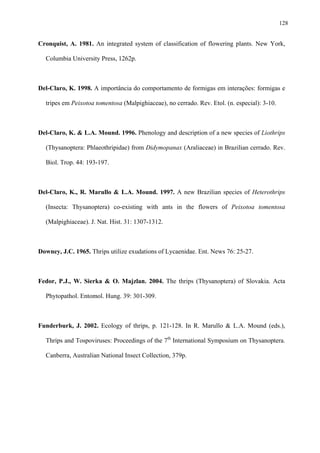 128

Cronquist, A. 1981. An integrated system of classification of flowering plants. New York,
Columbia University Press, 1262p.

Del-Claro, K. 1998. A importância do comportamento de formigas em interações: formigas e
tripes em Peixotoa tomentosa (Malpighiaceae), no cerrado. Rev. Etol. (n. especial): 3-10.

Del-Claro, K. & L.A. Mound. 1996. Phenology and description of a new species of Liothrips
(Thysanoptera: Phlaeothripidae) from Didymopanax (Araliaceae) in Brazilian cerrado. Rev.
Biol. Trop. 44: 193-197.

Del-Claro, K., R. Marullo & L.A. Mound. 1997. A new Brazilian species of Heterothrips
(Insecta: Thysanoptera) co-existing with ants in the flowers of Peixotoa tomentosa
(Malpighiaceae). J. Nat. Hist. 31: 1307-1312.

Downey, J.C. 1965. Thrips utilize exudations of Lycaenidae. Ent. News 76: 25-27.

Fedor, P.J., W. Sierka & O. Majzlan. 2004. The thrips (Thysanoptera) of Slovakia. Acta
Phytopathol. Entomol. Hung. 39: 301-309.

Funderburk, J. 2002. Ecology of thrips, p. 121-128. In R. Marullo & L.A. Mound (eds.),
Thrips and Tospoviruses: Proceedings of the 7th International Symposium on Thysanoptera.
Canberra, Australian National Insect Collection, 379p.

 