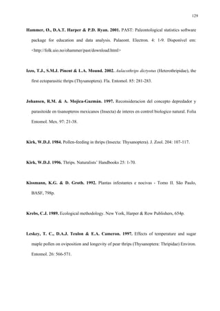 129

Hammer, Ø., D.A.T. Harper & P.D. Ryan. 2001. PAST: Paleontological statistics software
package for education and data analysis. Palaeont. Electron. 4: 1-9. Disponível em:
<http://folk.uio.no/ohammer/past/download.html>

Izzo, T.J., S.M.J. Pinent & L.A. Mound. 2002. Aulacothrips dictyotus (Heterothripidae), the
first ectoparasitic thrips (Thysanoptera). Fla. Entomol. 85: 281-283.

Johansen, R.M. & A. Mojica-Guzmán. 1997. Reconsideracion del concepto depredador y
parasitoide en tisanopteros mexicanos (Insecta) de interes en control biologico natural. Folia
Entomol. Mex. 97: 21-38.

Kirk, W.D.J. 1984. Pollen-feeding in thrips (Insecta: Thysanoptera). J. Zool. 204: 107-117.

Kirk, W.D.J. 1996. Thrips. Naturalists’ Handbooks 25: 1-70.

Kissmann, K.G. & D. Groth. 1992. Plantas infestantes e nocivas - Tomo II. São Paulo,
BASF, 798p.

Krebs, C.J. 1989. Ecological methodology. New York, Harper & Row Publishers, 654p.

Leskey, T. C., D.A.J. Teulon & E.A. Cameron. 1997. Effects of temperature and sugar
maple pollen on oviposition and longevity of pear thrips (Thysanoptera: Thripidae) Environ.
Entomol. 26: 566-571.

 