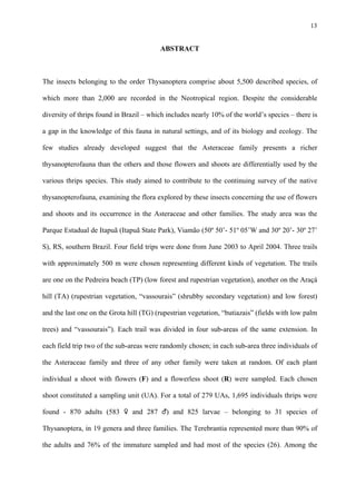 13

ABSTRACT

The insects belonging to the order Thysanoptera comprise about 5,500 described species, of
which more than 2,000 are recorded in the Neotropical region. Despite the considerable
diversity of thrips found in Brazil – which includes nearly 10% of the world’s species – there is
a gap in the knowledge of this fauna in natural settings, and of its biology and ecology. The
few studies already developed suggest that the Asteraceae family presents a richer
thysanopterofauna than the others and those flowers and shoots are differentially used by the
various thrips species. This study aimed to contribute to the continuing survey of the native
thysanopterofauna, examining the flora explored by these insects concerning the use of flowers
and shoots and its occurrence in the Asteraceae and other families. The study area was the
Parque Estadual de Itapuã (Itapuã State Park), Viamão (50º 50’- 51º 05’W and 30º 20’- 30º 27’
S), RS, southern Brazil. Four field trips were done from June 2003 to April 2004. Three trails
with approximately 500 m were chosen representing different kinds of vegetation. The trails
are one on the Pedreira beach (TP) (low forest and rupestrian vegetation), another on the Araçá
hill (TA) (rupestrian vegetation, “vassourais” (shrubby secondary vegetation) and low forest)
and the last one on the Grota hill (TG) (rupestrian vegetation, “butiazais” (fields with low palm
trees) and “vassourais”). Each trail was divided in four sub-areas of the same extension. In
each field trip two of the sub-areas were randomly chosen; in each sub-area three individuals of
the Asteraceae family and three of any other family were taken at random. Of each plant
individual a shoot with flowers (F) and a flowerless shoot (R) were sampled. Each chosen
shoot constituted a sampling unit (UA). For a total of 279 UAs, 1,695 individuals thrips were
found - 870 adults (583 ♀ and 287 ♂) and 825 larvae – belonging to 31 species of
Thysanoptera, in 19 genera and three families. The Terebrantia represented more than 90% of
the adults and 76% of the immature sampled and had most of the species (26). Among the

 