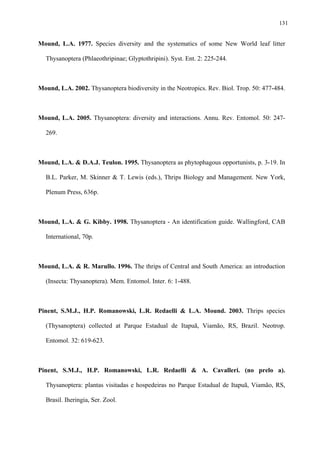 131

Mound, L.A. 1977. Species diversity and the systematics of some New World leaf litter
Thysanoptera (Phlaeothripinae; Glyptothripini). Syst. Ent. 2: 225-244.

Mound, L.A. 2002. Thysanoptera biodiversity in the Neotropics. Rev. Biol. Trop. 50: 477-484.

Mound, L.A. 2005. Thysanoptera: diversity and interactions. Annu. Rev. Entomol. 50: 247269.

Mound, L.A. & D.A.J. Teulon. 1995. Thysanoptera as phytophagous opportunists, p. 3-19. In
B.L. Parker, M. Skinner & T. Lewis (eds.), Thrips Biology and Management. New York,
Plenum Press, 636p.

Mound, L.A. & G. Kibby. 1998. Thysanoptera - An identification guide. Wallingford, CAB
International, 70p.

Mound, L.A. & R. Marullo. 1996. The thrips of Central and South America: an introduction
(Insecta: Thysanoptera). Mem. Entomol. Inter. 6: 1-488.

Pinent, S.M.J., H.P. Romanowski, L.R. Redaelli & L.A. Mound. 2003. Thrips species
(Thysanoptera) collected at Parque Estadual de Itapuã, Viamão, RS, Brazil. Neotrop.
Entomol. 32: 619-623.

Pinent, S.M.J., H.P. Romanowski, L.R. Redaelli & A. Cavalleri. (no prelo a).
Thysanoptera: plantas visitadas e hospedeiras no Parque Estadual de Itapuã, Viamão, RS,
Brasil. Iheringia, Ser. Zool.

 