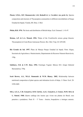 132

Pinent, S.M.J., H.P. Romanowski, L.R. Redaelli & A. Cavalleri. (no prelo b). Species
composition and structure of Thysanoptera communities in different microhabitats at Parque
Estadual de Itapuã, Viamão, RS. Braz. J. Biol.

Pitkin, B.R. 1976. The hosts and distribution of British thrips. Ecol. Entomol. 1: 41-47.

Retana, A.P. & L.A. Mound. 1994. Thrips of the Frankliniella minuta group (Insecta:
Thysanoptera) in Costa Rican Asteraceae flowers. Rev. Biol. Trop. 42: 639-648.

Rio Grande do Sul. 1997. Plano de Manejo Parque Estadual de Itapuã. Porto Alegre,
Secretaria da Agricultura e Abastecimento, Departamento de Recursos Naturais Renováveis,
158p.

Salisbury, F.B. & C.W. Ross. 1994. Fisiología Vegetal. México D.F, Grupo Editorial
Iberoamérica, 759p.

Scott Brown, A.S., M.S.J. Simmonds & W.M. Blaney. 2002. Relationship between
nutritional composition of plant species and infestation levels of thrips. J. Chem. Ecol. 28:
2399-2409.

Silva, A.G.A., C.R. Gonçalves, D.M. Galvão, A.J.L. Gonçalves, J. Gomes, M.M. Silva &
L. Simoni. 1968. Quarto catálogo dos insetos que vivem nas plantas do Brasil, seus
parasitos e predadores. Parte II – 1º Tomo - Insetos, hospedeiros e inimigos naturais.

 
