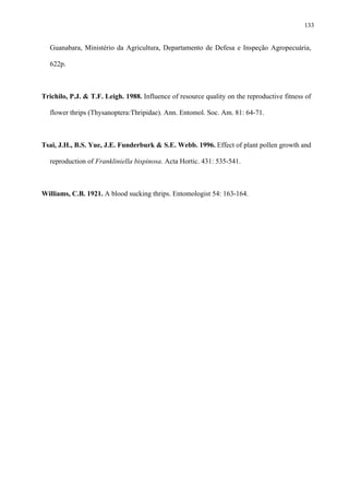133

Guanabara, Ministério da Agricultura, Departamento de Defesa e Inspeção Agropecuária,
622p.

Trichilo, P.J. & T.F. Leigh. 1988. Influence of resource quality on the reproductive fitness of
flower thrips (Thysanoptera:Thripidae). Ann. Entomol. Soc. Am. 81: 64-71.

Tsai, J.H., B.S. Yue, J.E. Funderburk & S.E. Webb. 1996. Effect of plant pollen growth and
reproduction of Frankliniella bispinosa. Acta Hortic. 431: 535-541.

Williams, C.B. 1921. A blood sucking thrips. Entomologist 54: 163-164.

 