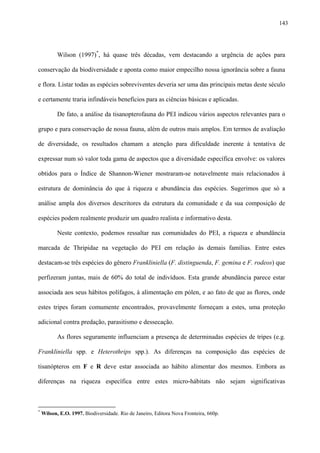 143

Wilson (1997)*, há quase três décadas, vem destacando a urgência de ações para
conservação da biodiversidade e aponta como maior empecilho nossa ignorância sobre a fauna
e flora. Listar todas as espécies sobreviventes deveria ser uma das principais metas deste século
e certamente traria infindáveis benefícios para as ciências básicas e aplicadas.
De fato, a análise da tisanopterofauna do PEI indicou vários aspectos relevantes para o
grupo e para conservação de nossa fauna, além de outros mais amplos. Em termos de avaliação
de diversidade, os resultados chamam a atenção para dificuldade inerente à tentativa de
expressar num só valor toda gama de aspectos que a diversidade específica envolve: os valores
obtidos para o Índice de Shannon-Wiener mostraram-se notavelmente mais relacionados à
estrutura de dominância do que à riqueza e abundância das espécies. Sugerimos que só a
análise ampla dos diversos descritores da estrutura da comunidade e da sua composição de
espécies podem realmente produzir um quadro realista e informativo desta.
Neste contexto, podemos ressaltar nas comunidades do PEI, a riqueza e abundância
marcada de Thripidae na vegetação do PEI em relação às demais famílias. Entre estes
destacam-se três espécies do gênero Frankliniella (F. distinguenda, F. gemina e F. rodeos) que
perfizeram juntas, mais de 60% do total de indivíduos. Esta grande abundância parece estar
associada aos seus hábitos polífagos, à alimentação em pólen, e ao fato de que as flores, onde
estes tripes foram comumente encontrados, provavelmente forneçam a estes, uma proteção
adicional contra predação, parasitismo e dessecação.
As flores seguramente influenciam a presença de determinadas espécies de tripes (e.g.
Frankliniella spp. e Heterothrips spp.). As diferenças na composição das espécies de
tisanópteros em F e R deve estar associada ao hábito alimentar dos mesmos. Embora as
diferenças na riqueza específica entre estes micro-hábitats não sejam significativas

*

Wilson, E.O. 1997. Biodiversidade. Rio de Janeiro, Editora Nova Fronteira, 660p.

 